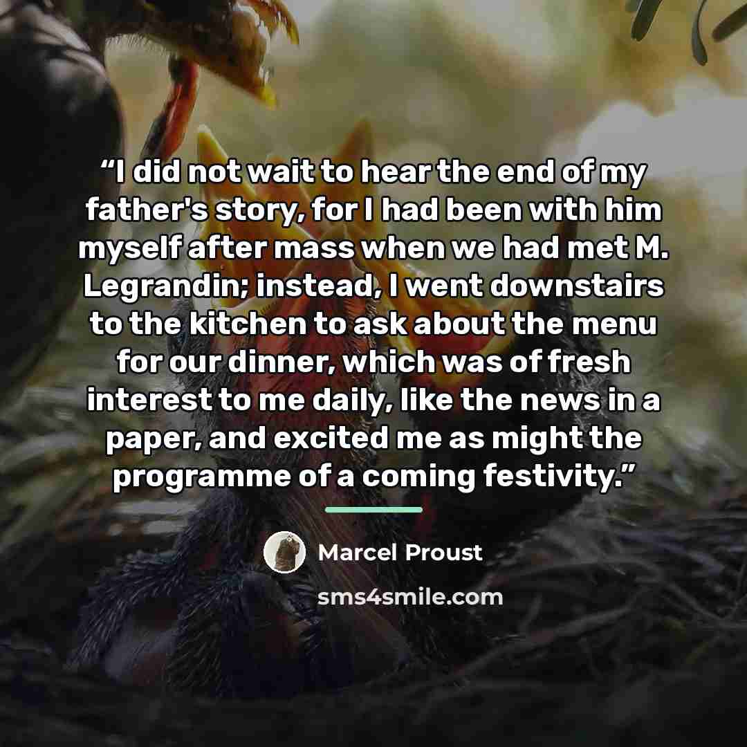 “I did not wait to hear the end of my father's story, for I had been with him myself after mass when we had met M. Legrandin; instead, I went downstairs to the kitchen to ask about the menu for our dinner, which was of fresh interest to me daily, like the news in a paper, and excited me as might…” quote by Marcel Proust