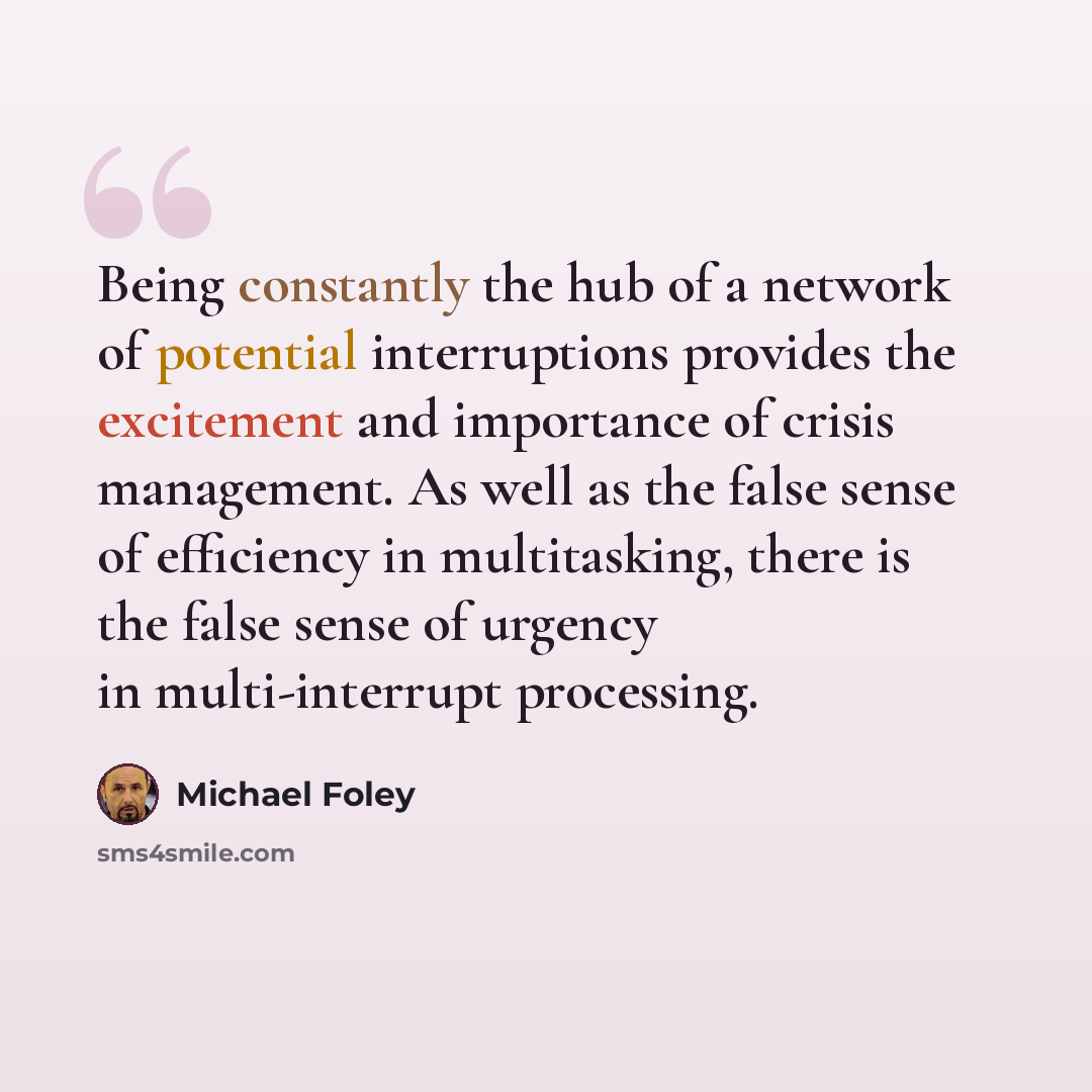 “Being constantly the hub of a network of potential interruptions provides the excitement and importance of crisis management. As well as the false sense of efficiency in multitasking, there is the false sense of urgency in multi-interrupt processing.” quote by Michael Foley