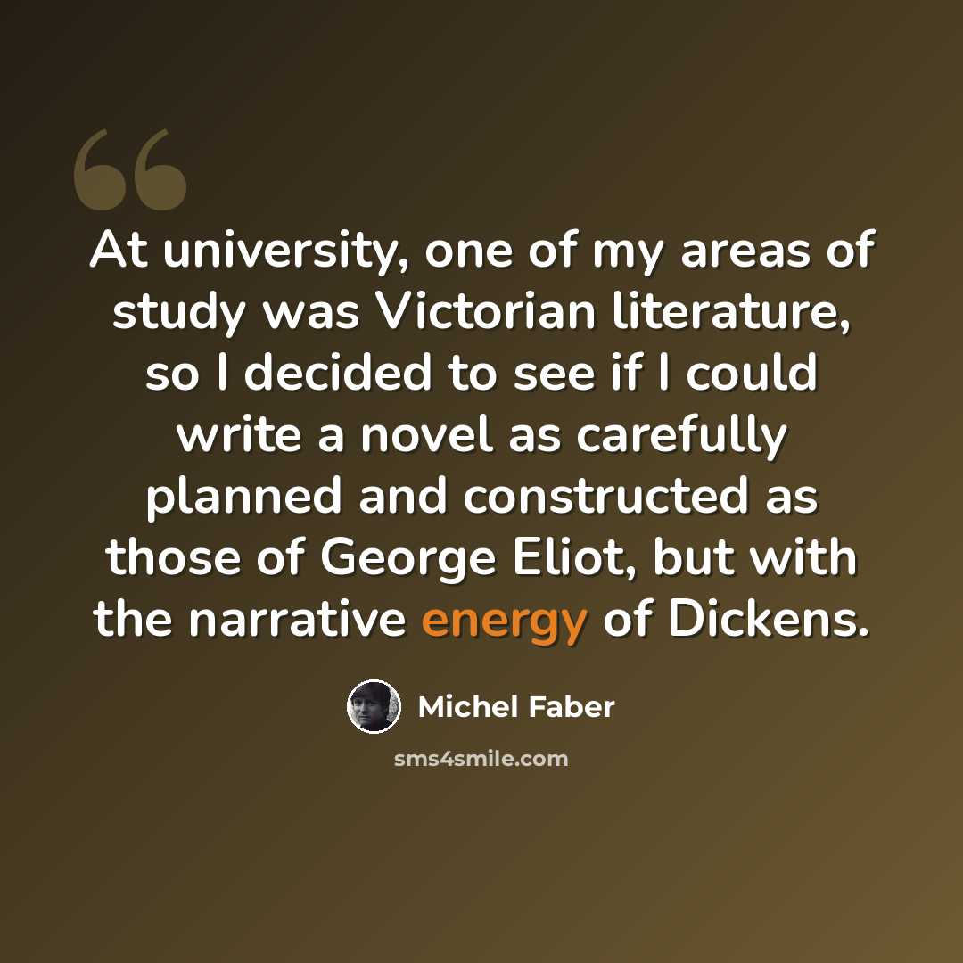 “At university, one of my areas of study was Victorian literature, so I decided to see if I could write a novel as carefully planned and constructed as those of George Eliot, but with the narrative energy of Dickens.” quote by Michel Faber