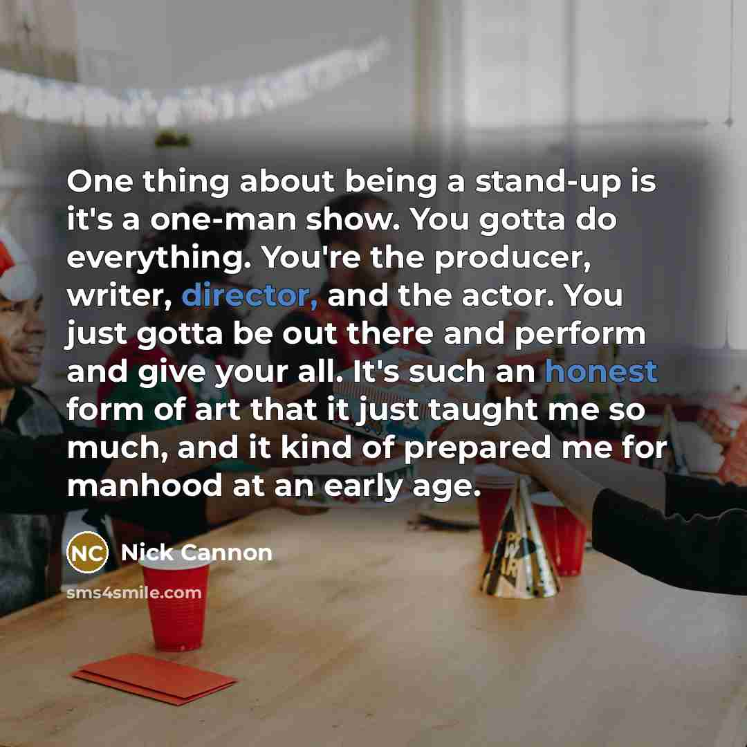 “One thing about being a stand-up is it's a one-man show. You gotta do everything. You're the producer, writer, director, and the actor. You just gotta be out there and perform and give your all. It's such an honest form of art that it just taught me so much, and it kind of prepared me for manhood…” quote by Nick Cannon