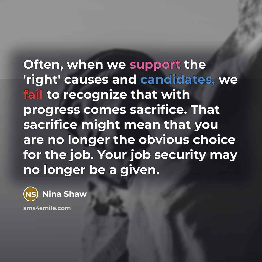 “Often, when we support the 'right' causes and candidates, we fail to recognize that with progress comes sacrifice. That sacrifice might mean that you are no longer the obvious choice for the job. Your job security may no longer be a given.” quote by Nina Shaw
