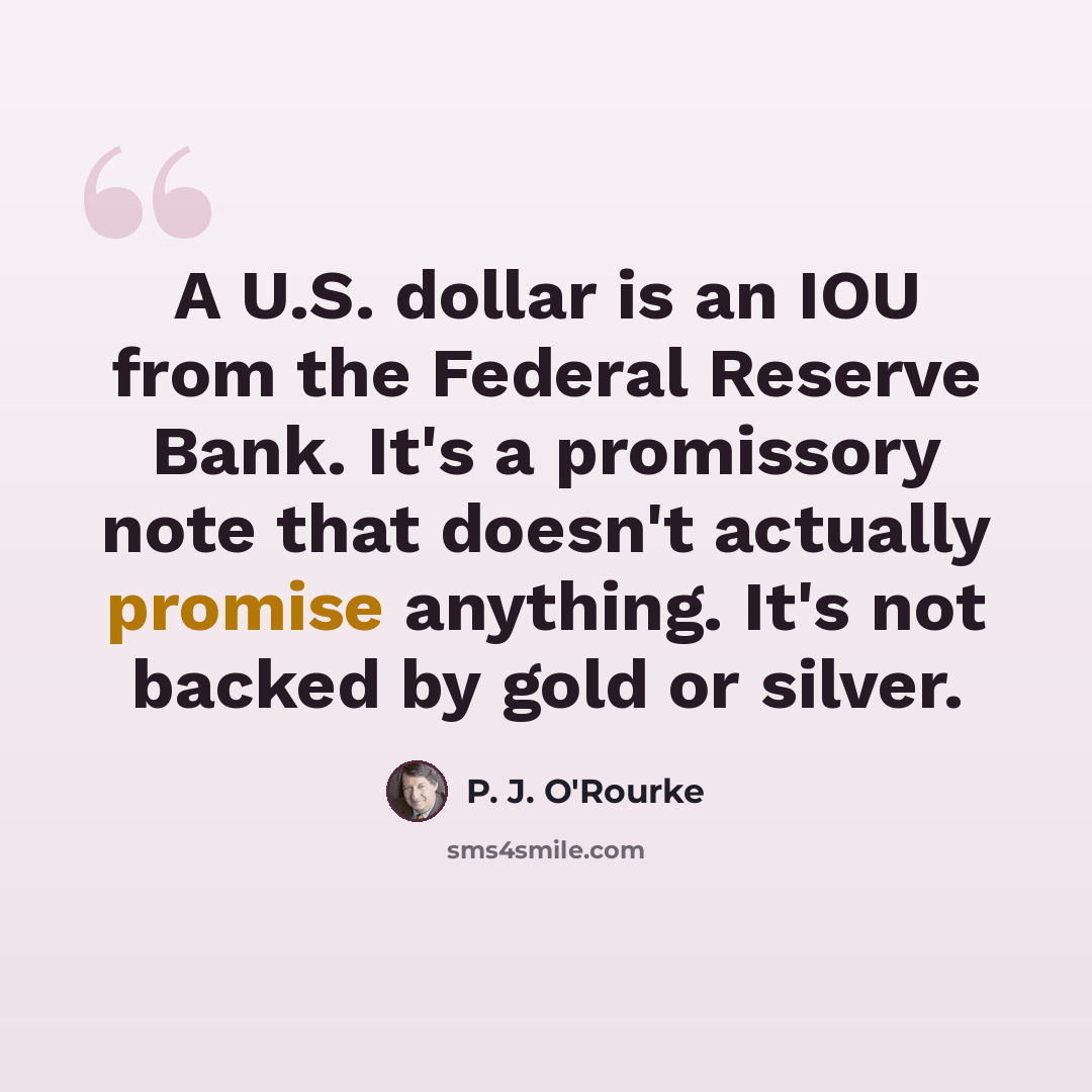 “A U.S. dollar is an IOU from the Federal Reserve Bank. It's a promissory note that doesn't actually promise anything. It's not backed by gold or silver.” quote by P. J. O'Rourke