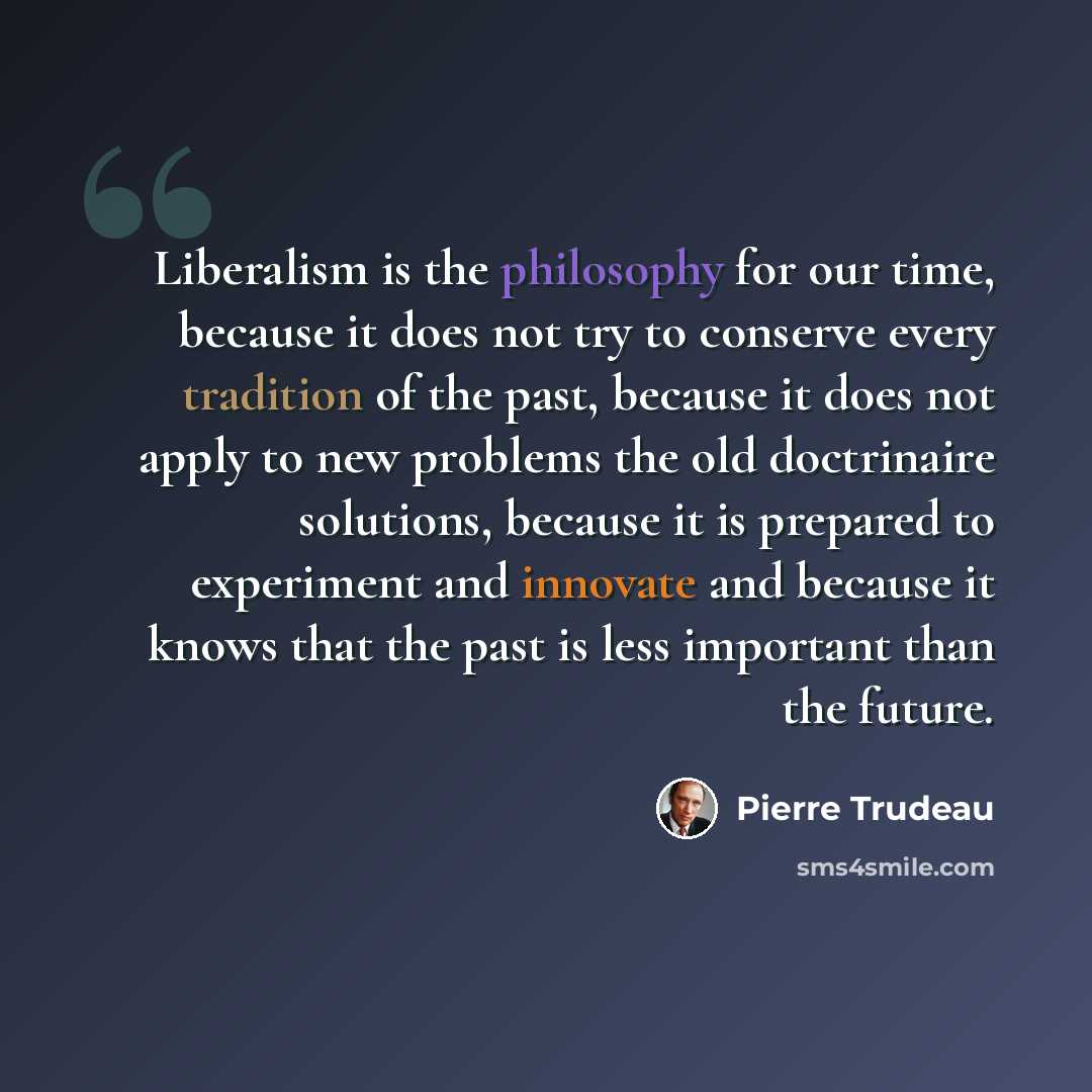 “Liberalism is the philosophy for our time, because it does not try to conserve every tradition of the past, because it does not apply to new problems the old doctrinaire solutions, because it is prepared to experiment and innovate and because it knows that the past is less important than the future.” quote by Pierre Trudeau