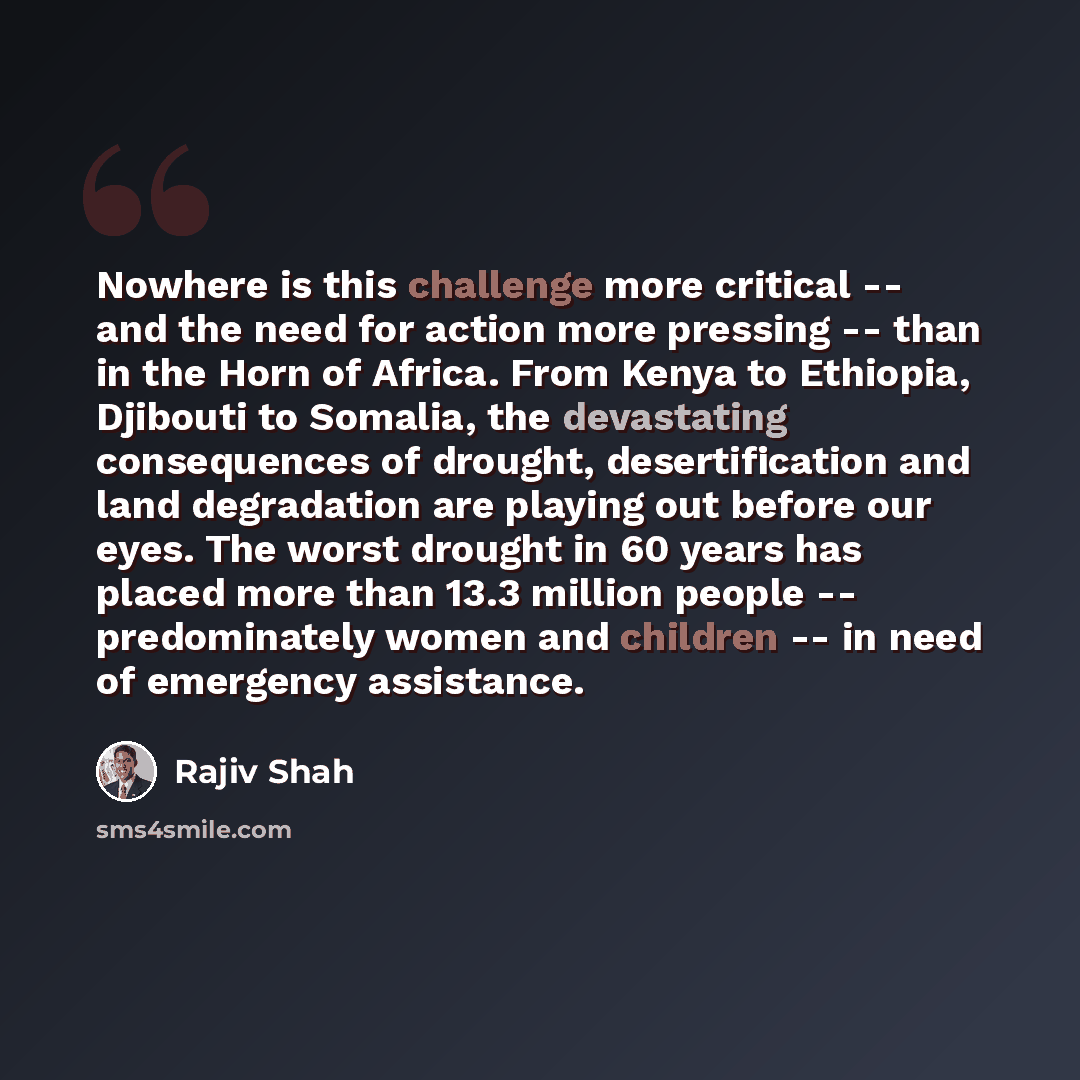 “Nowhere is this challenge more critical -- and the need for action more pressing -- than in the Horn of Africa. From Kenya to Ethiopia, Djibouti to Somalia, the devastating consequences of drought, desertification and land degradation are playing out before our eyes. The worst drought in 60 years…” quote by Rajiv Shah