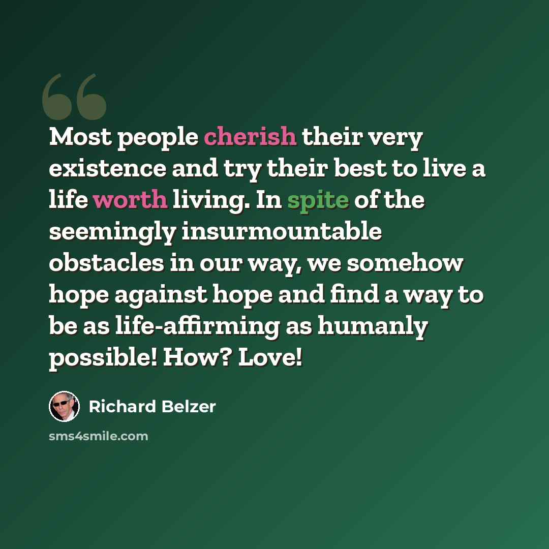 “Most people cherish their very existence and try their best to live a life worth living. In spite of the seemingly insurmountable obstacles in our way, we somehow hope against hope and find a way to be as life-affirming as humanly possible! How? Love!” quote by Richard Belzer