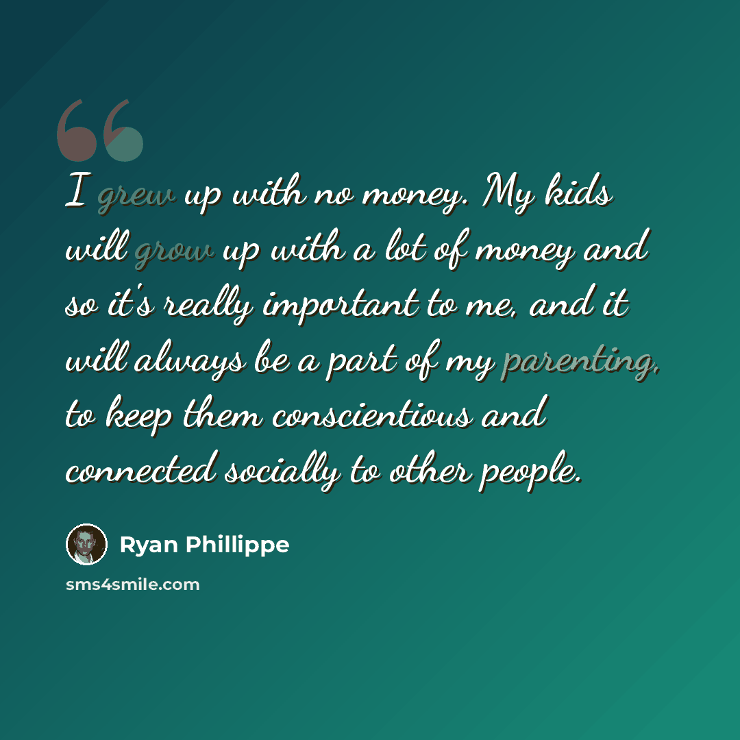 “I grew up with no money. My kids will grow up with a lot of money and so it's really important to me, and it will always be a part of my parenting, to keep them conscientious and connected socially to other people.” quote by Ryan Phillippe