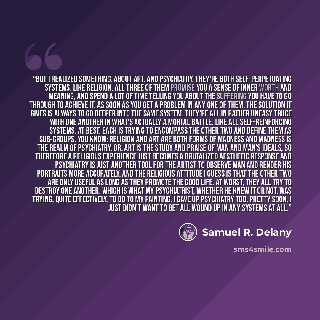 “But I realized something. About art. And psychiatry. They're both self-perpetuating systems. Like religion. All three of them promise you a sense of inner worth and meaning, and spend a lot of time telling you about the suffering you have to go through to achieve it. As soon as you get a problem…” quote by Samuel R. Delany