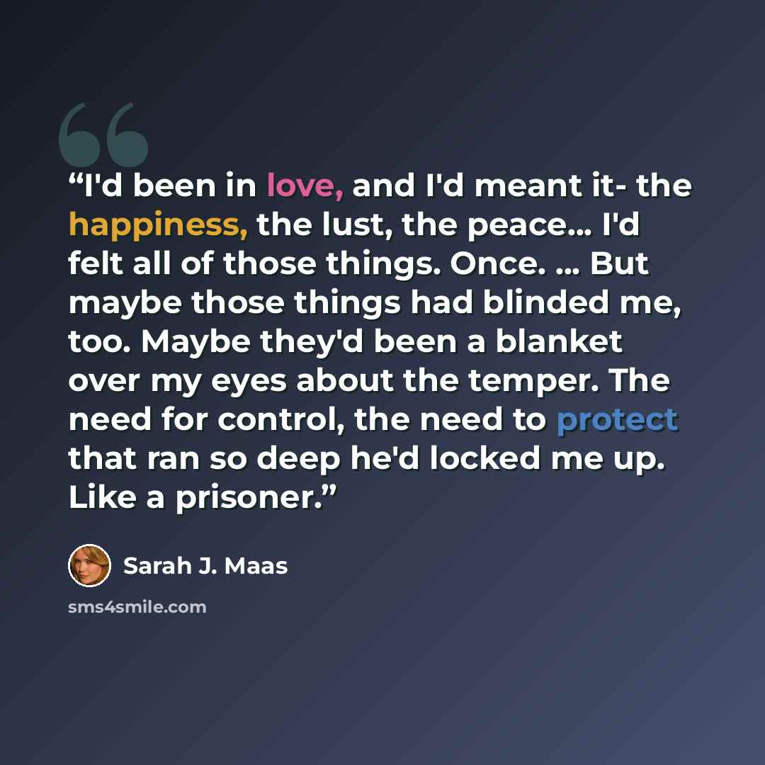 “I'd been in love, and I'd meant it- the happiness, the lust, the peace... I'd felt all of those things. Once. ... But maybe those things had blinded me, too. Maybe they'd been a blanket over my eyes about the temper. The need for control, the need to protect that ran so deep he'd locked me up…” quote by Sarah J. Maas