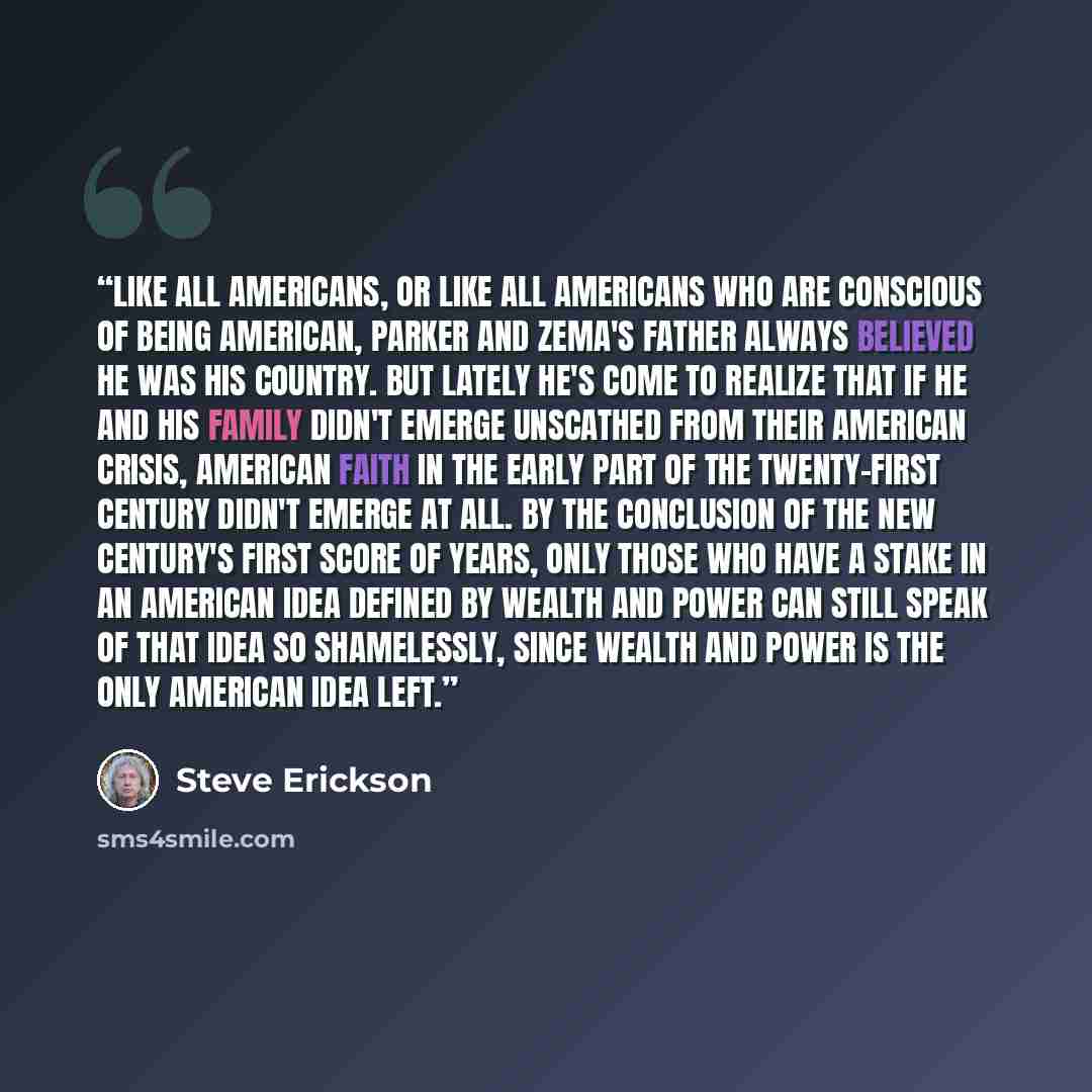 “Like all Americans, or like all Americans who are conscious of being American, Parker and Zema's father always believed he was his country. But lately he's come to realize that if he and his family didn't emerge unscathed from their American crisis, American faith in the early part of the…” quote by Steve Erickson