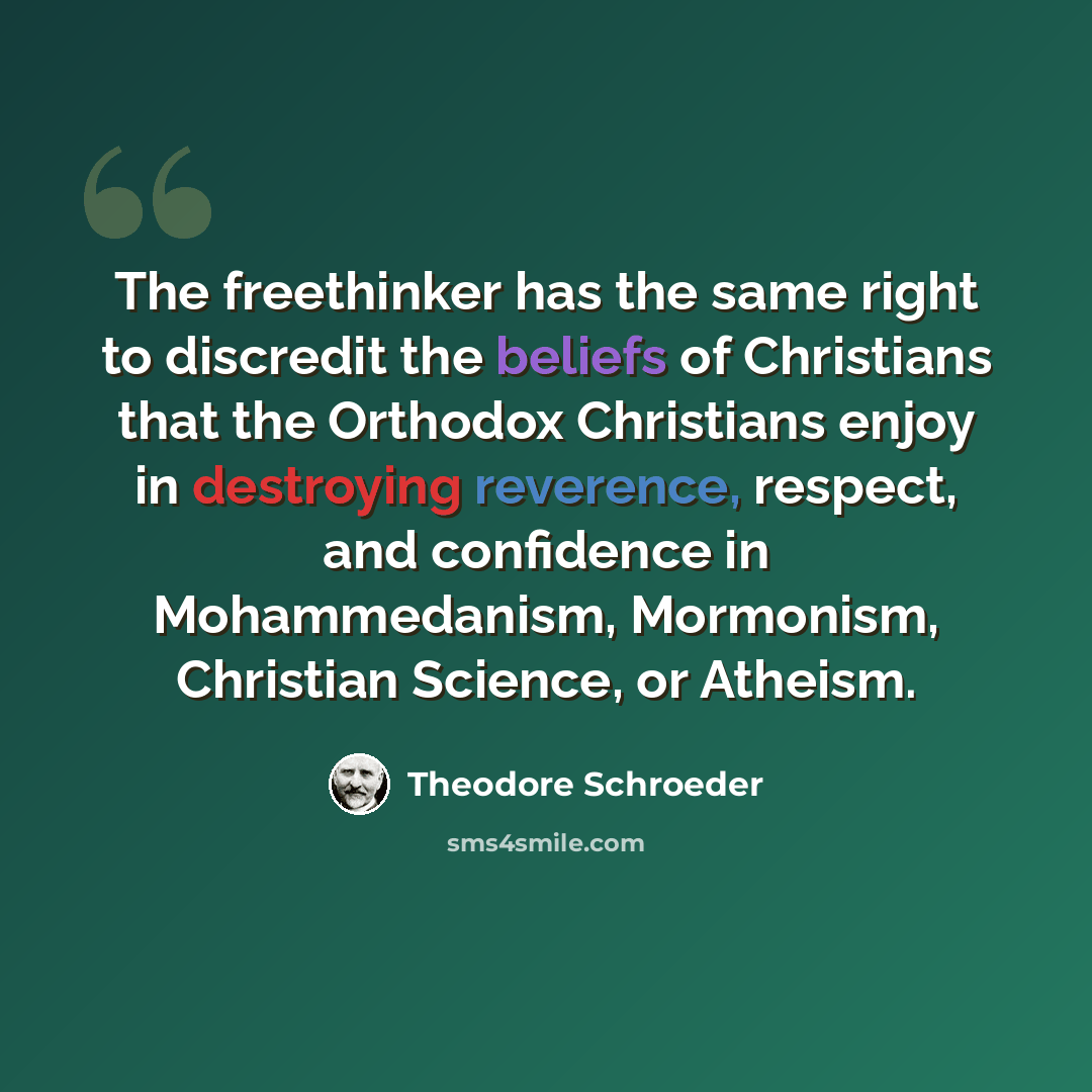 “The freethinker has the same right to discredit the beliefs of Christians that the Orthodox Christians enjoy in destroying reverence, respect, and confidence in Mohammedanism, Mormonism, Christian Science, or Atheism.” quote by Theodore Schroeder