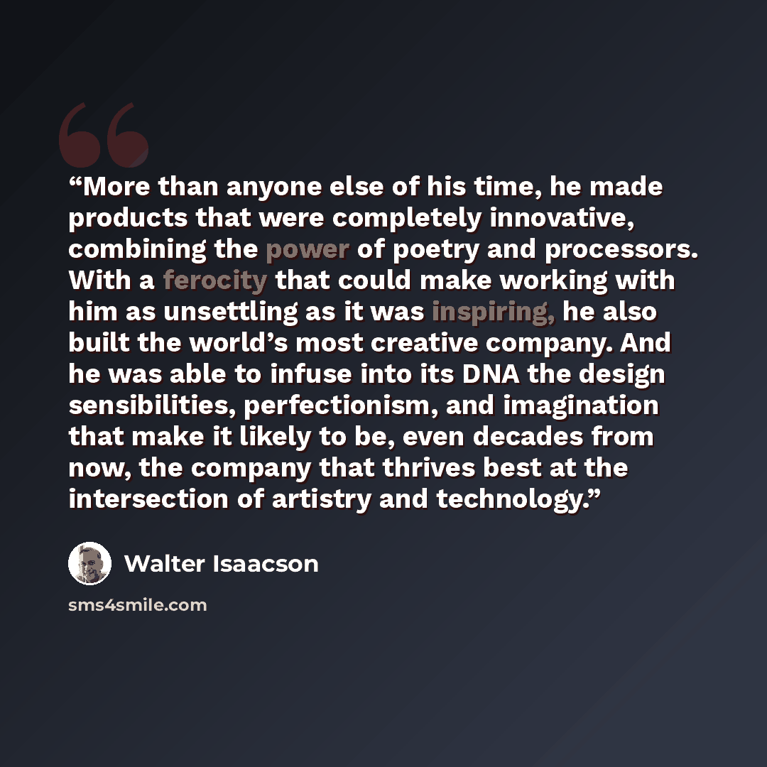 “More than anyone else of his time, he made products that were completely innovative, combining the power of poetry and processors. With a ferocity that could make working with him as unsettling as it was inspiring, he also built the world’s most creative company. And he was able to infuse into its…” quote by Walter Isaacson