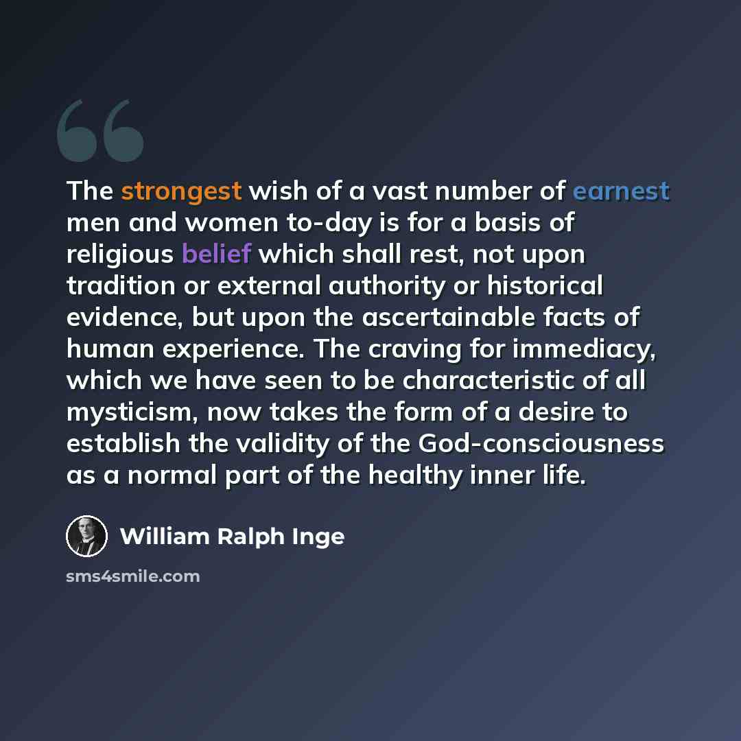 “The strongest wish of a vast number of earnest men and women to-day is for a basis of religious belief which shall rest, not upon tradition or external authority or historical evidence, but upon the ascertainable facts of human experience. The craving for immediacy, which we have seen to be…” quote by William Ralph Inge