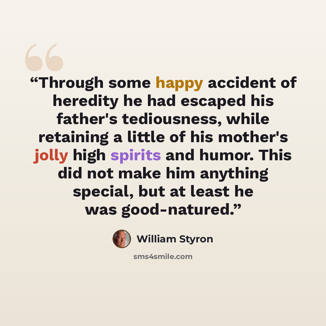 “Through some happy accident of heredity he had escaped his father's tediousness, while retaining a little of his mother's jolly high spirits and humor. This did not make him anything special, but at least he was good-natured.” quote by William Styron