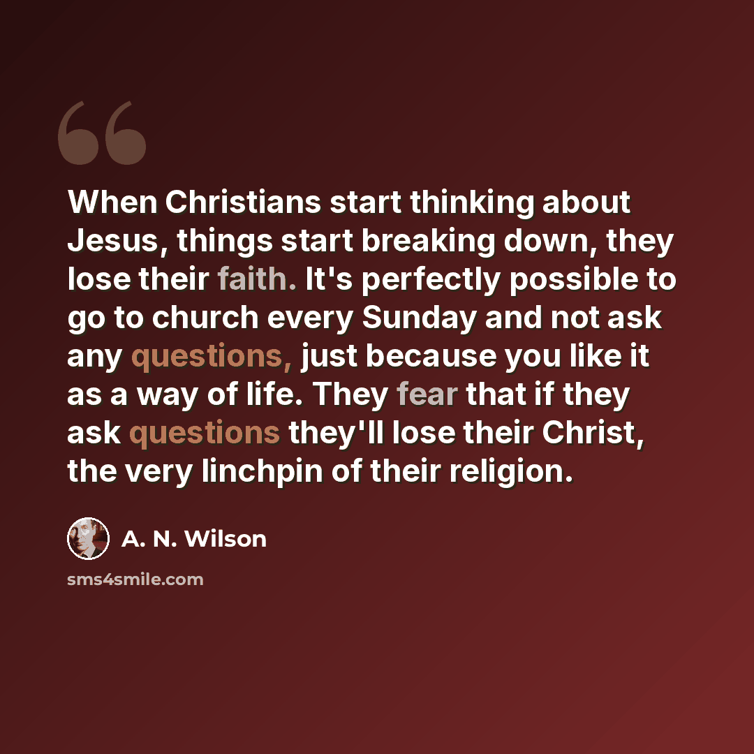 “When Christians start thinking about Jesus, things start breaking down, they lose their faith. It's perfectly possible to go to church every Sunday and not ask any questions, just because you like it as a way of life. They fear that if they ask questions they'll lose their Christ, the very…” quote by A. N. Wilson
