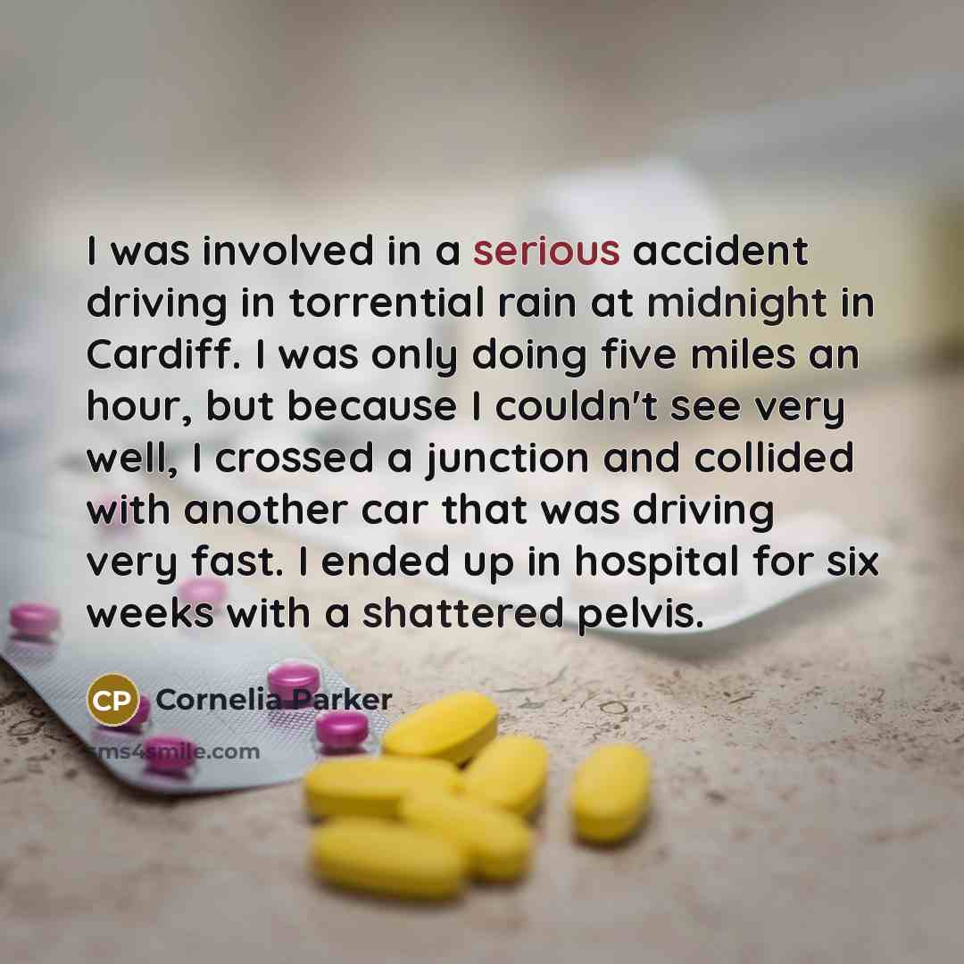 “I was involved in a serious accident driving in torrential rain at midnight in Cardiff. I was only doing five miles an hour, but because I couldn't see very well, I crossed a junction and collided with another car that was driving very fast. I ended up in hospital for six weeks with a shattered…” quote by Cornelia Parker