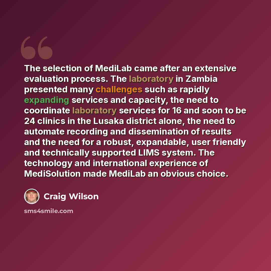 “The selection of MediLab came after an extensive evaluation process. The laboratory in Zambia presented many challenges such as rapidly expanding services and capacity, the need to coordinate laboratory services for 16 and soon to be 24 clinics in the Lusaka district alone, the need to automate…” quote by Craig Wilson