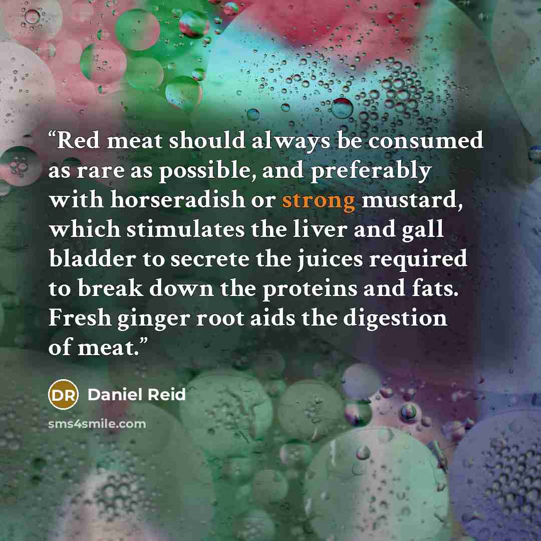 “Red meat should always be consumed as rare as possible, and preferably with horseradish or strong mustard, which stimulates the liver and gall bladder to secrete the juices required to break down the proteins and fats. Fresh ginger root aids the digestion of meat.” quote by Daniel Reid