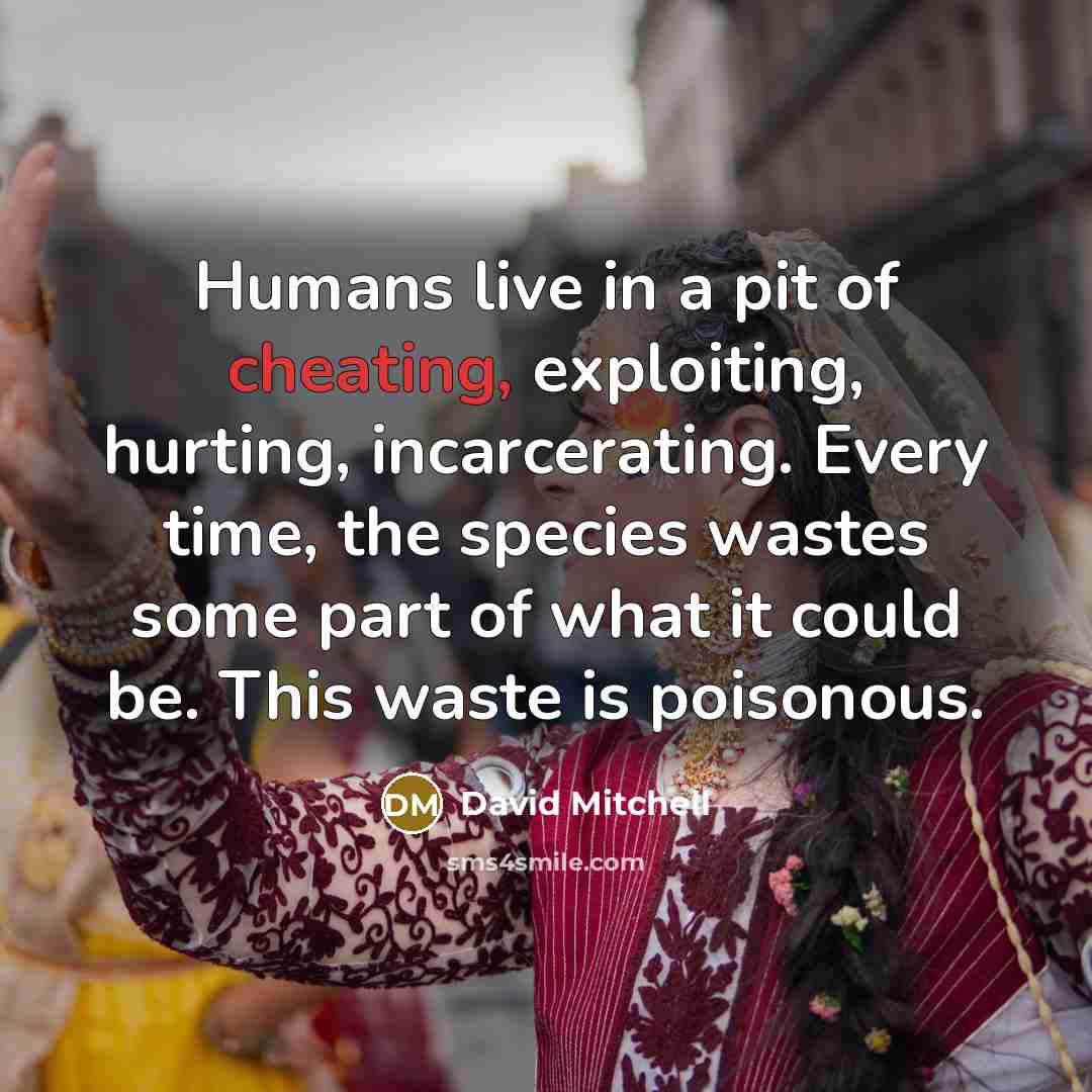 “Humans live in a pit of cheating, exploiting, hurting, incarcerating. Every time, the species wastes some part of what it could be. This waste is poisonous.” quote by David Mitchell