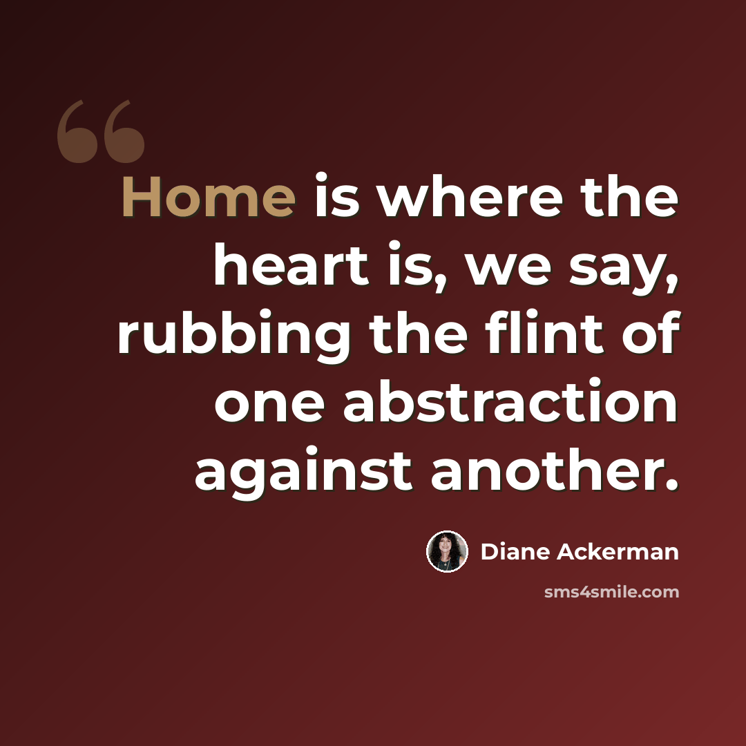 “Home is where the heart is, we say, rubbing the flint of one abstraction against another.” quote by Diane Ackerman