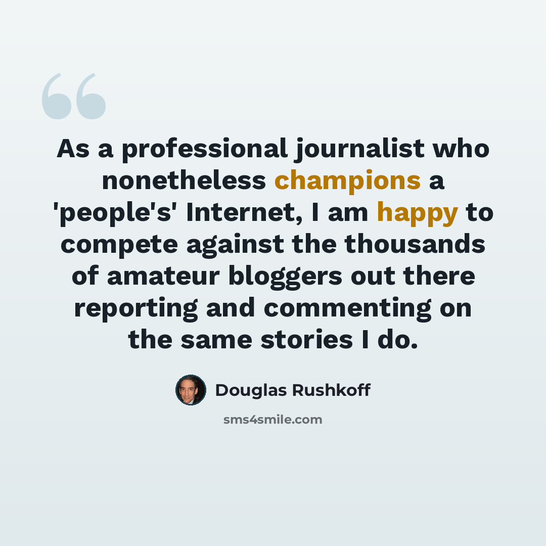 “As a professional journalist who nonetheless champions a 'people's' Internet, I am happy to compete against the thousands of amateur bloggers out there reporting and commenting on the same stories I do.” quote by Douglas Rushkoff