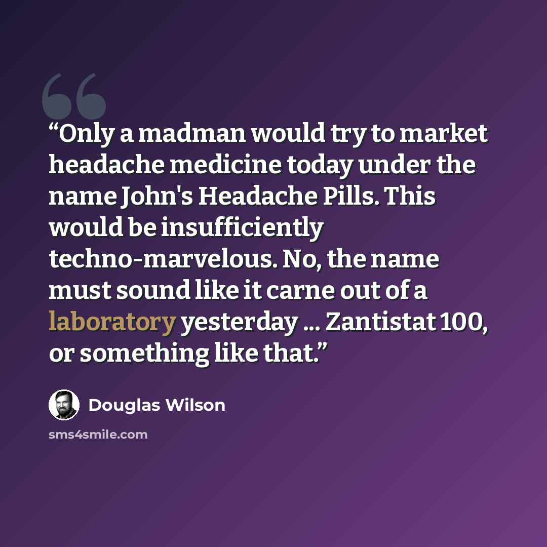 “Only a madman would try to market headache medicine today under the name John's Headache Pills. This would be insufficiently techno-marvelous. No, the name must sound like it carne out of a laboratory yesterday ... Zantistat 100, or something like that.” quote by Douglas Wilson