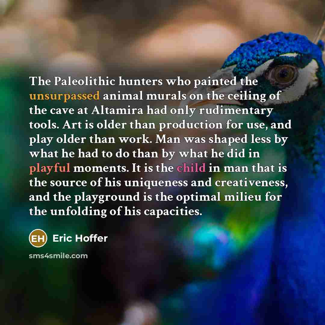 “The Paleolithic hunters who painted the unsurpassed animal murals on the ceiling of the cave at Altamira had only rudimentary tools. Art is older than production for use, and play older than work. Man was shaped less by what he had to do than by what he did in playful moments. It is the child in…” quote by Eric Hoffer
