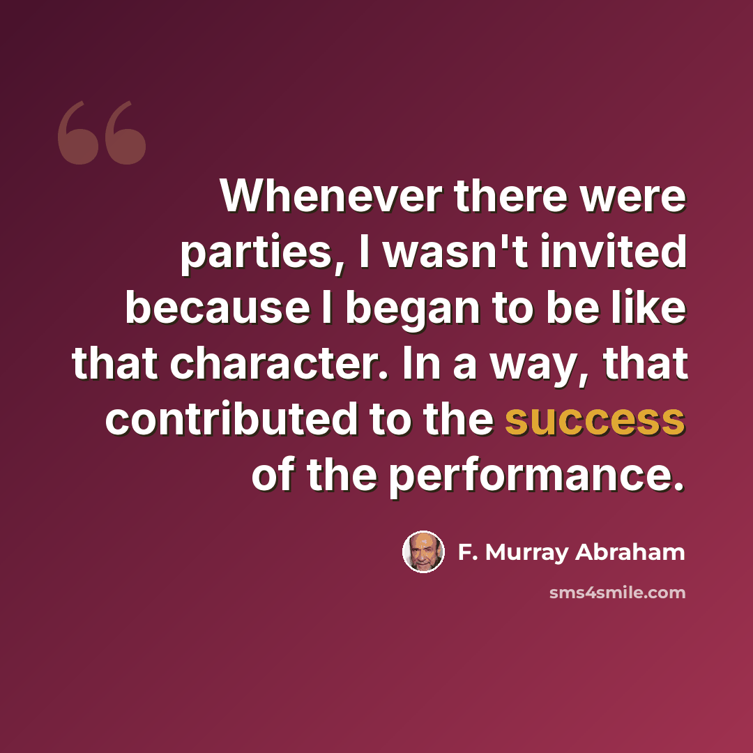 “Whenever there were parties, I wasn't invited because I began to be like that character. In a way, that contributed to the success of the performance.” quote by F. Murray Abraham