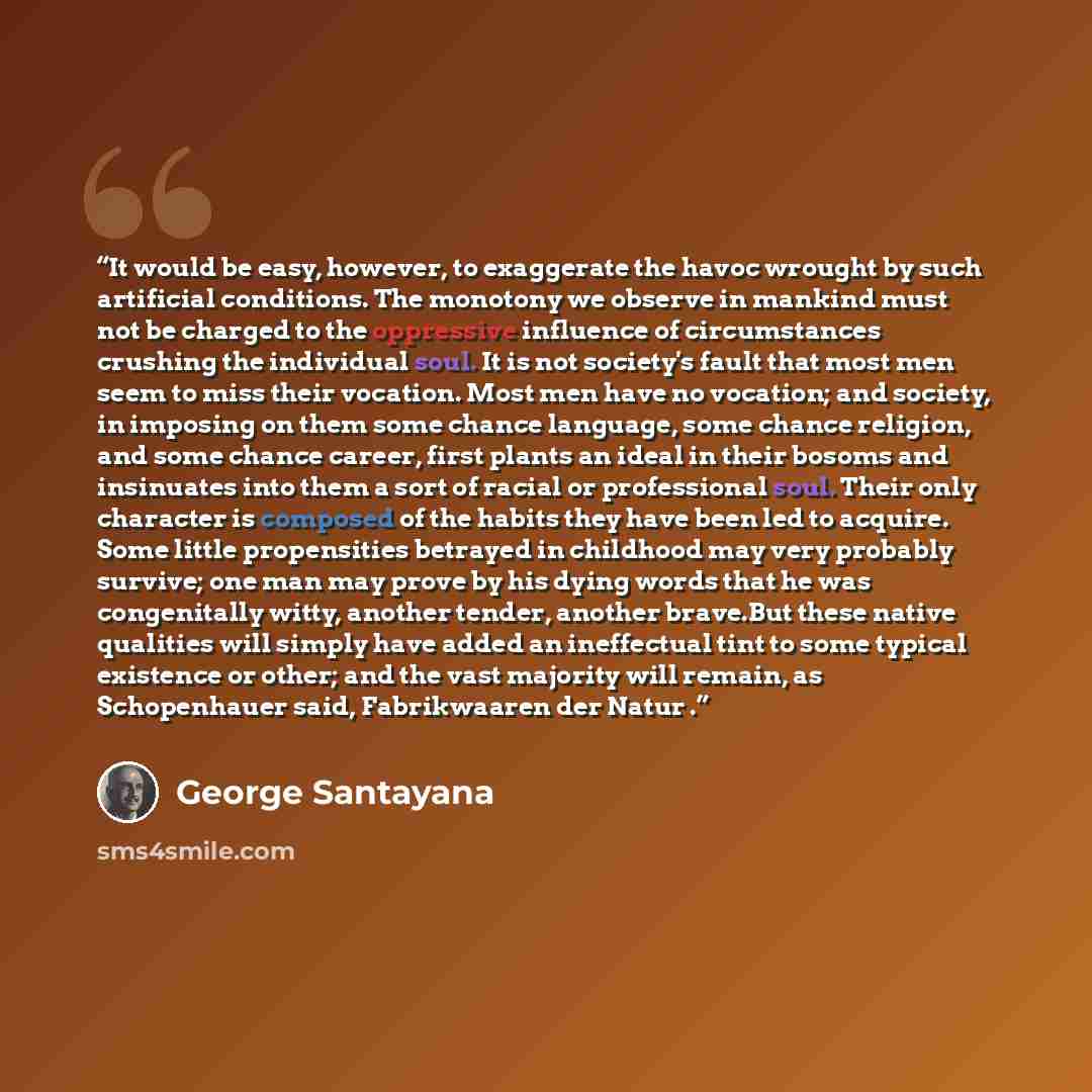 “It would be easy, however, to exaggerate the havoc wrought by such artificial conditions. The monotony we observe in mankind must not be charged to the oppressive influence of circumstances crushing the individual soul. It is not society's fault that most men seem to miss their vocation. Most men…” quote by George Santayana