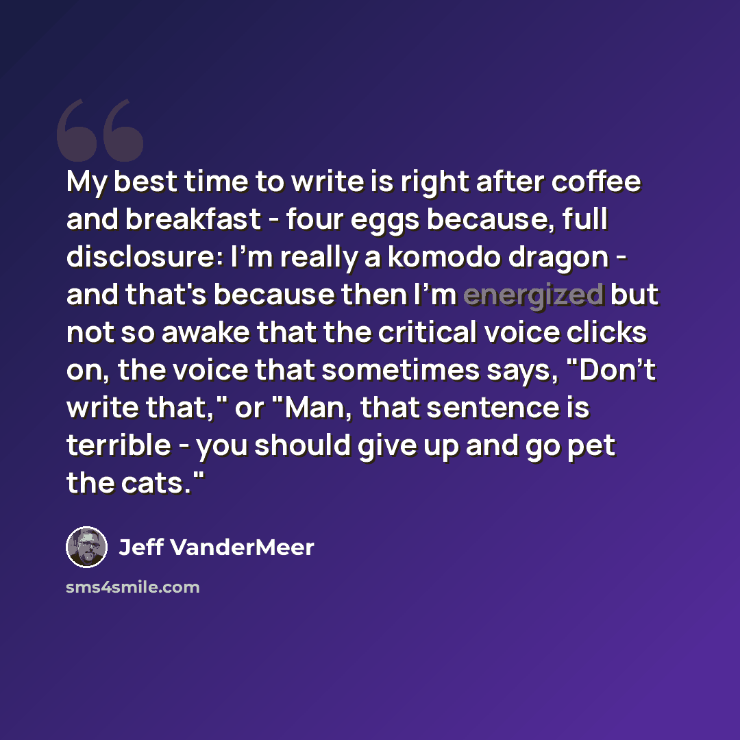 “My best time to write is right after coffee and breakfast - four eggs because, full disclosure: I'm really a komodo dragon - and that's because then I'm energized but not so awake that the critical voice clicks on, the voice that sometimes says, "Don't write that," or "Man, that sentence is…” quote by Jeff VanderMeer