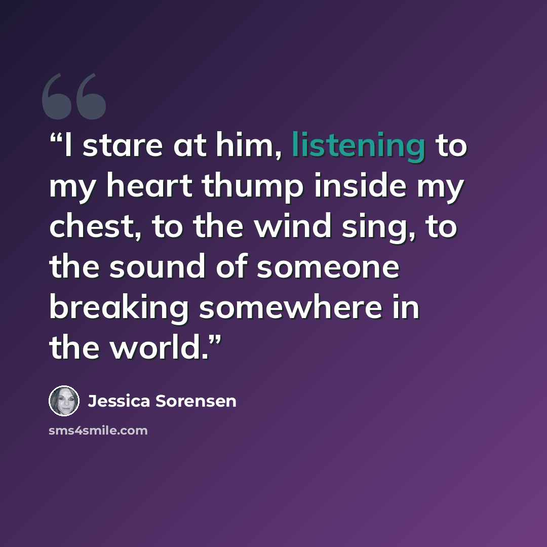 “I stare at him, listening to my heart thump inside my chest, to the wind sing, to the sound of someone breaking somewhere in the world.” quote by Jessica Sorensen