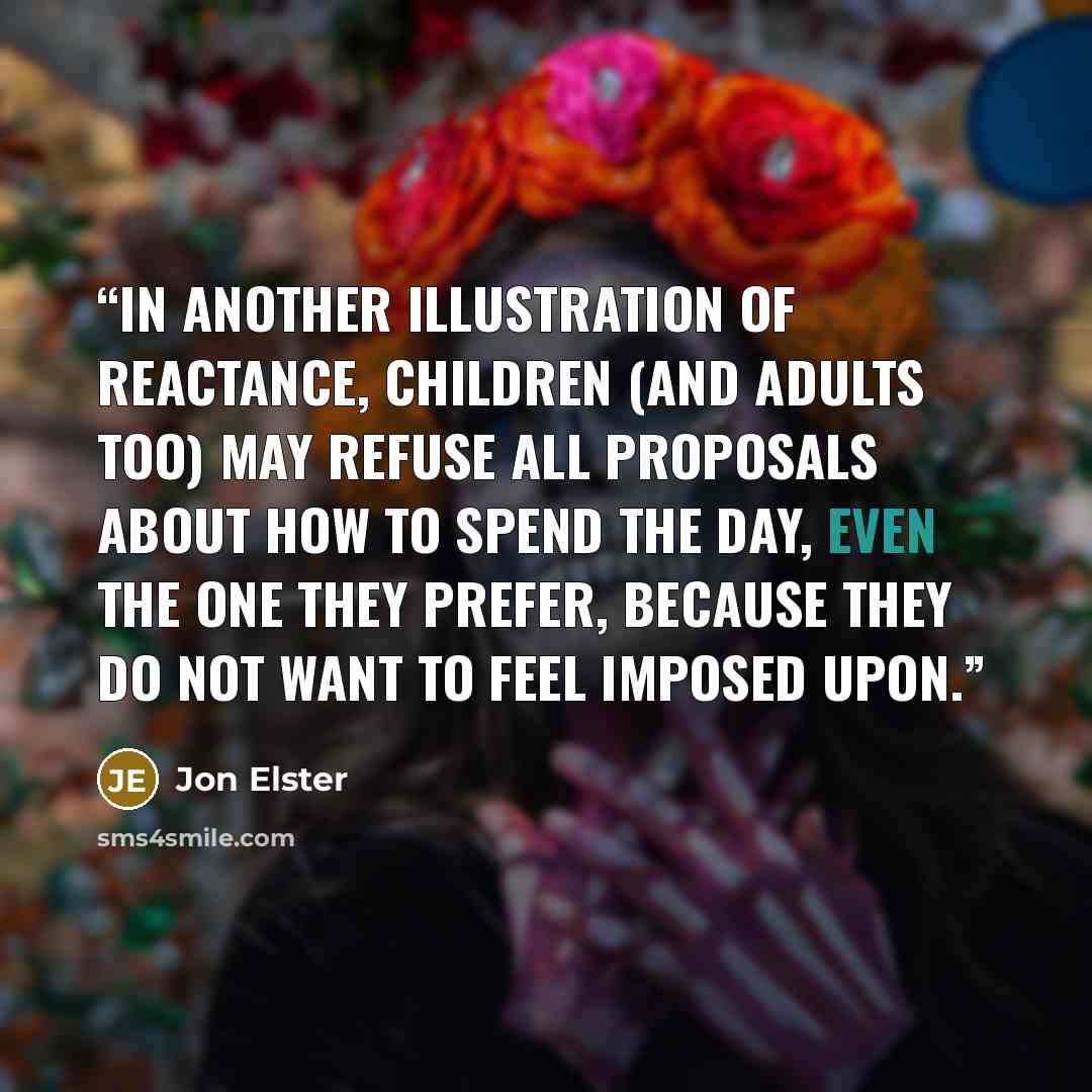 “In another illustration of reactance, children (and adults too) may refuse all proposals about how to spend the day, even the one they prefer, because they do not want to feel imposed upon.” quote by Jon Elster