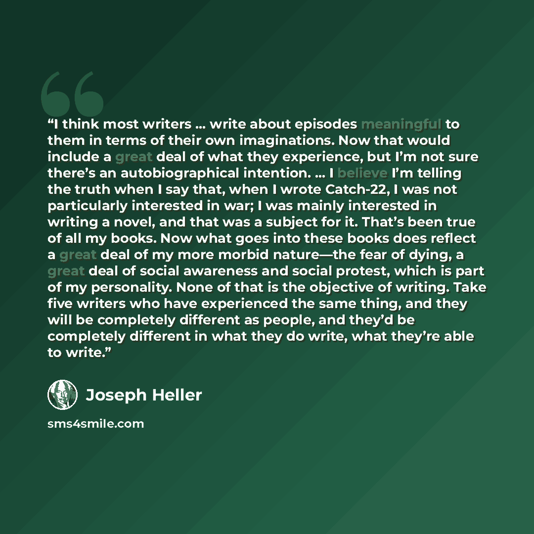 “I think most writers … write about episodes meaningful to them in terms of their own imaginations. Now that would include a great deal of what they experience, but I’m not sure there’s an autobiographical intention. … I believe I’m telling the truth when I say that, when I wrote Catch-22, I was…” quote by Joseph Heller