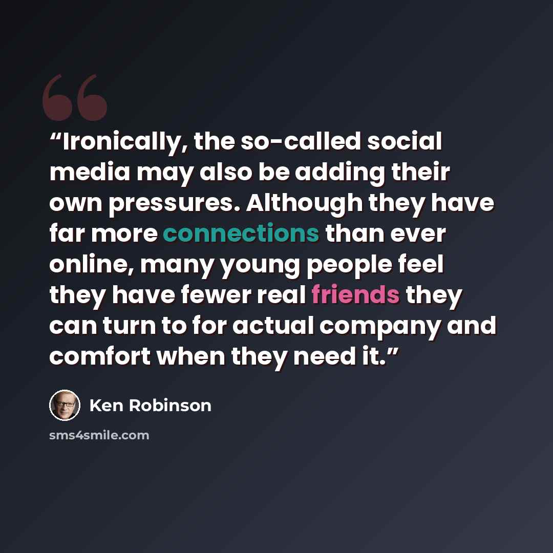 “Ironically, the so-called social media may also be adding their own pressures. Although they have far more connections than ever online, many young people feel they have fewer real friends they can turn to for actual company and comfort when they need it.” quote by Ken Robinson