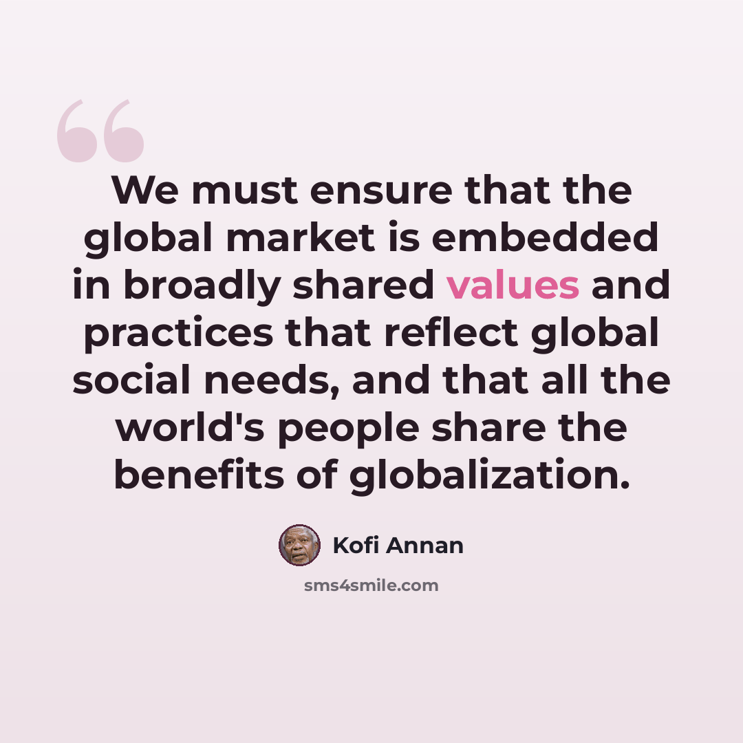 “We must ensure that the global market is embedded in broadly shared values and practices that reflect global social needs, and that all the world's people share the benefits of globalization.” quote by Kofi Annan