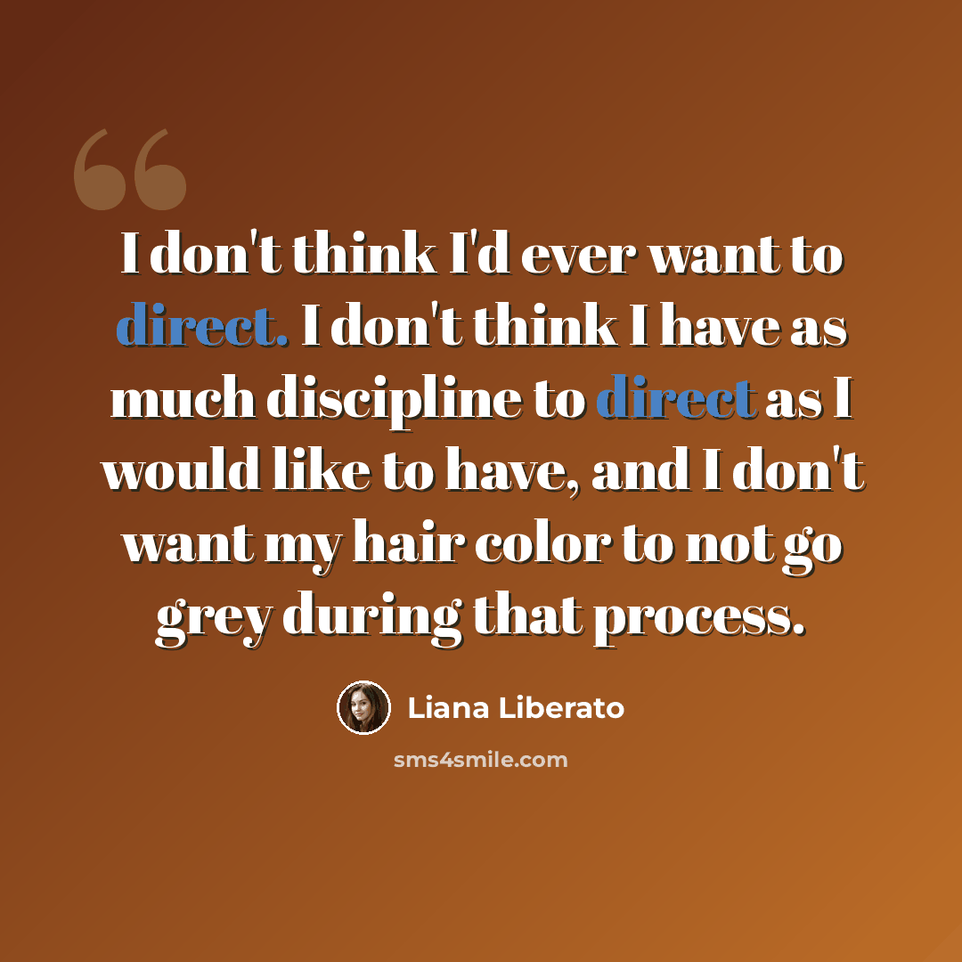 “I don't think I'd ever want to direct. I don't think I have as much discipline to direct as I would like to have, and I don't want my hair color to not go grey during that process.” quote by Liana Liberato
