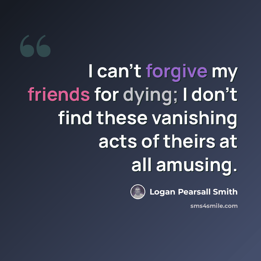“I can't forgive my friends for dying; I don't find these vanishing acts of theirs at all amusing.” quote by Logan Pearsall Smith