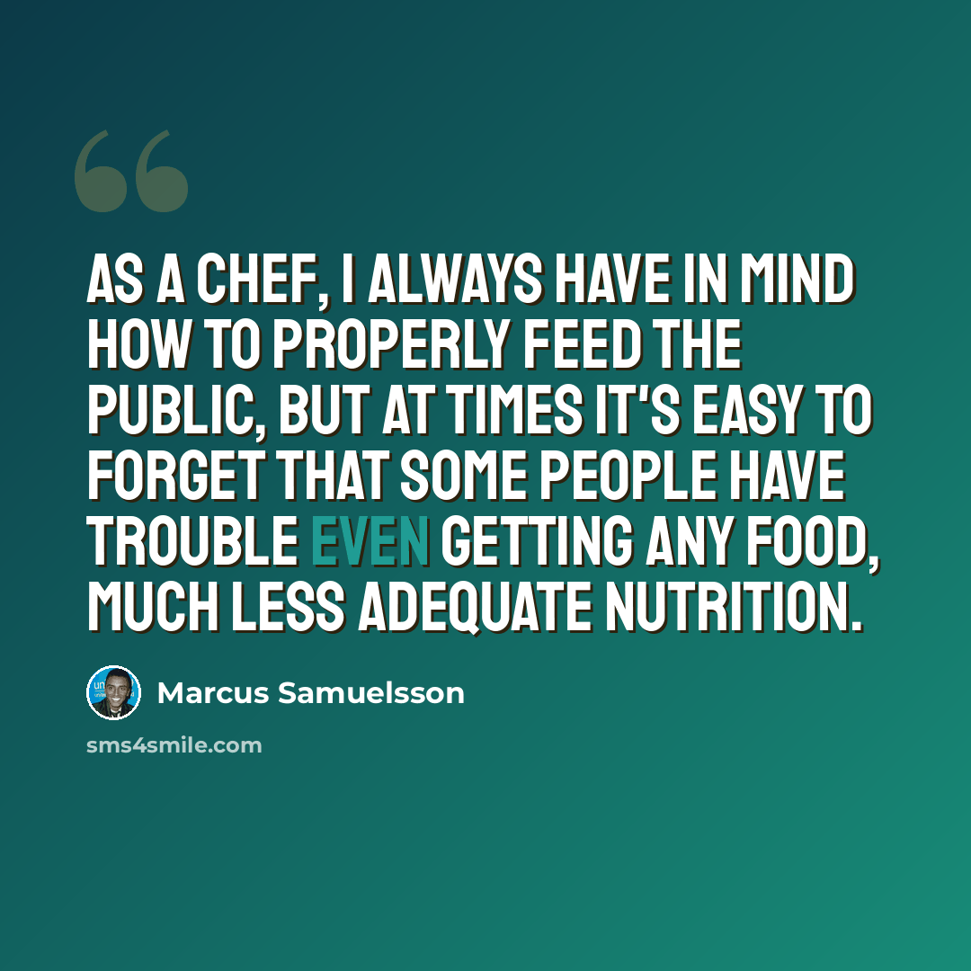 “As a chef, I always have in mind how to properly feed the public, but at times it's easy to forget that some people have trouble even getting any food, much less adequate nutrition.” quote by Marcus Samuelsson