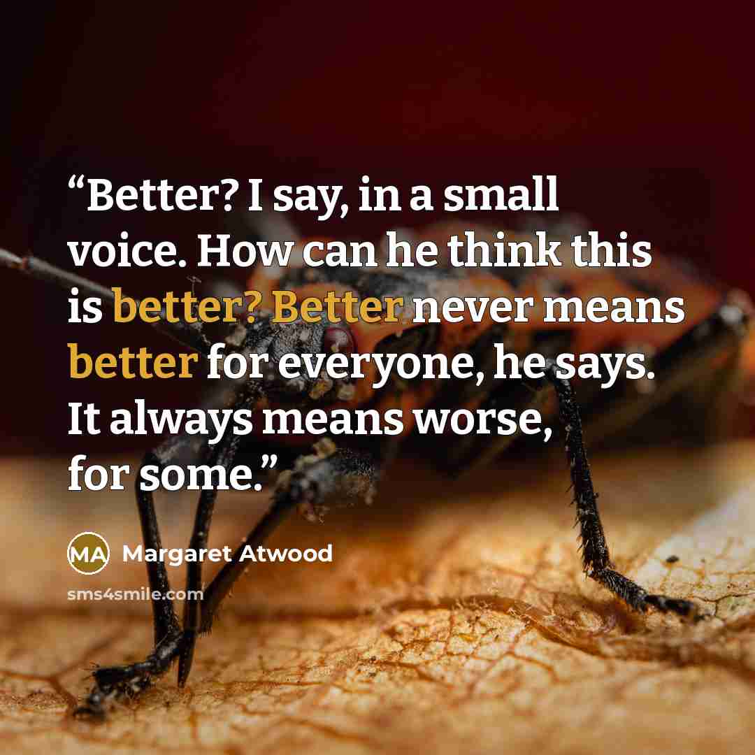 “Better? I say, in a small voice. How can he think this is better? Better never means better for everyone, he says. It always means worse, for some.” quote by Margaret Atwood