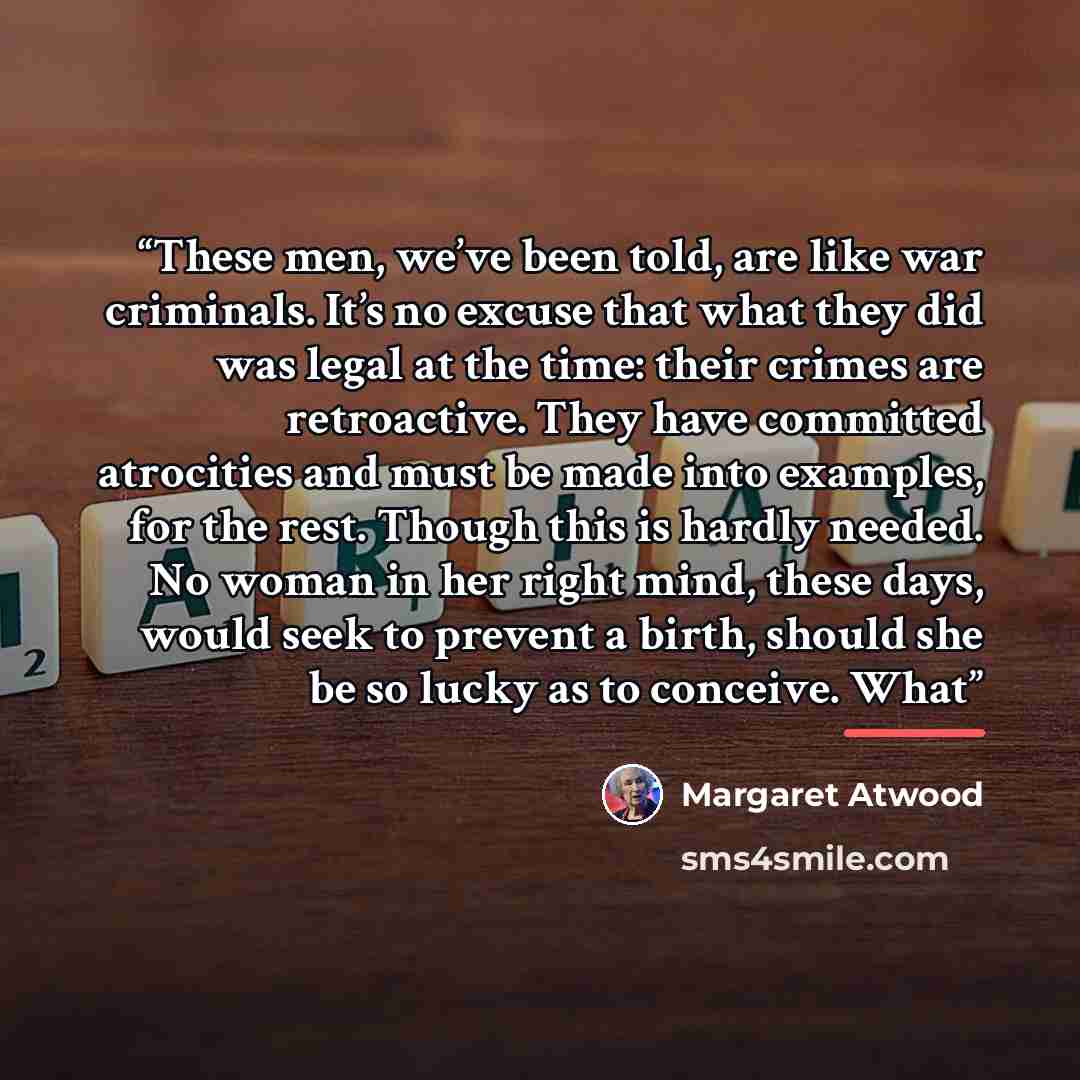 “These men, we’ve been told, are like war criminals. It’s no excuse that what they did was legal at the time: their crimes are retroactive. They have committed atrocities and must be made into examples, for the rest. Though this is hardly needed. No woman in her right mind, these days, would seek…” quote by Margaret Atwood