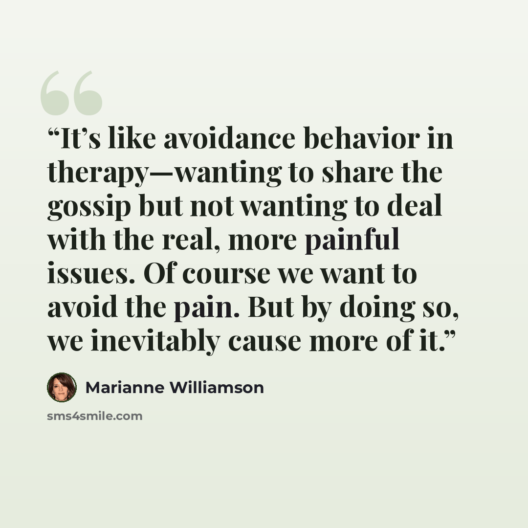 “It’s like avoidance behavior in therapy—wanting to share the gossip but not wanting to deal with the real, more painful issues. Of course we want to avoid the pain. But by doing so, we inevitably cause more of it.” quote by Marianne Williamson