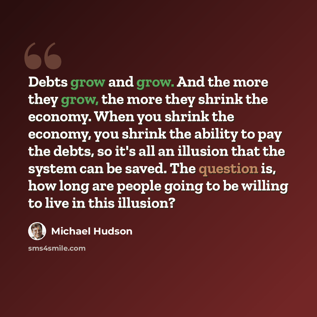 “Debts grow and grow. And the more they grow, the more they shrink the economy. When you shrink the economy, you shrink the ability to pay the debts, so it's all an illusion that the system can be saved. The question is, how long are people going to be willing to live in this illusion?” quote by Michael Hudson