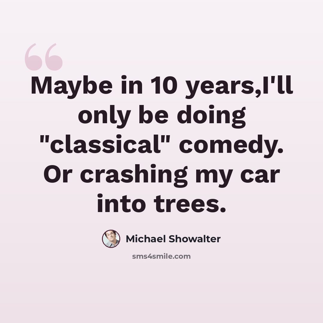 “Maybe in 10 years,I'll only be doing "classical" comedy. Or crashing my car into trees.” quote by Michael Showalter