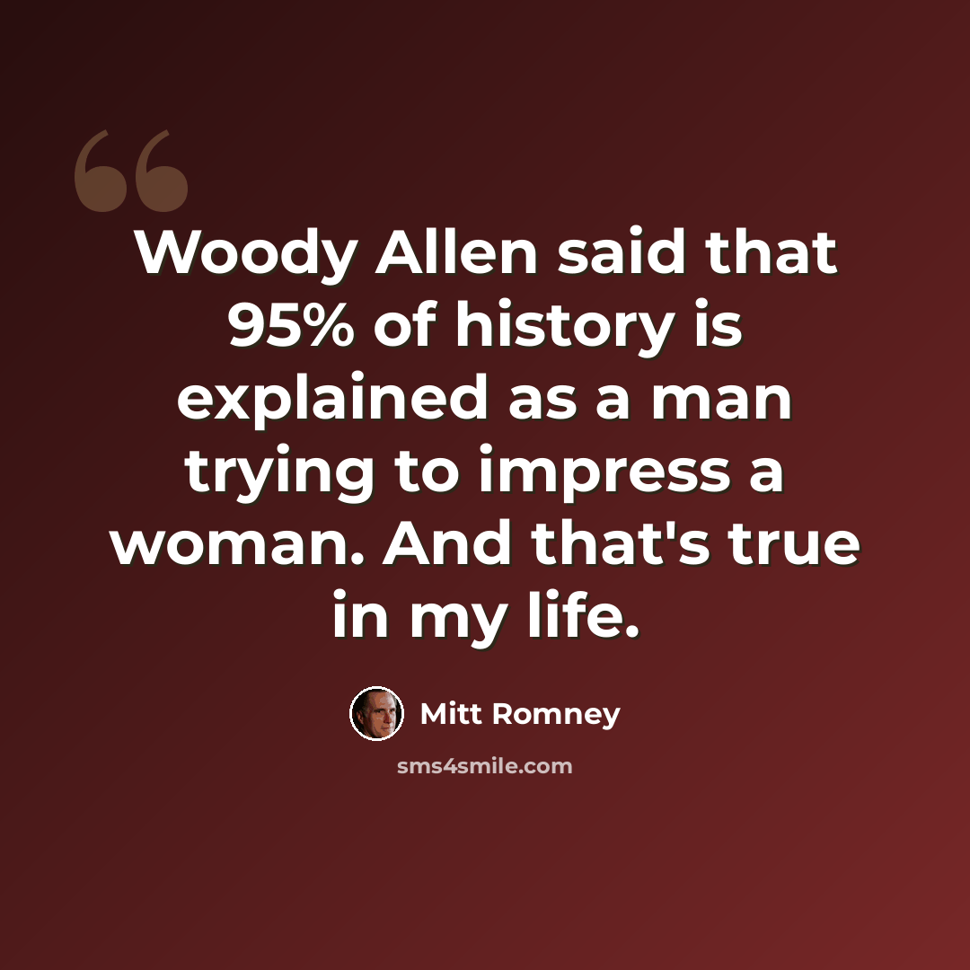 “Woody Allen said that 95% of history is explained as a man trying to impress a woman. And that's true in my life.” quote by Mitt Romney