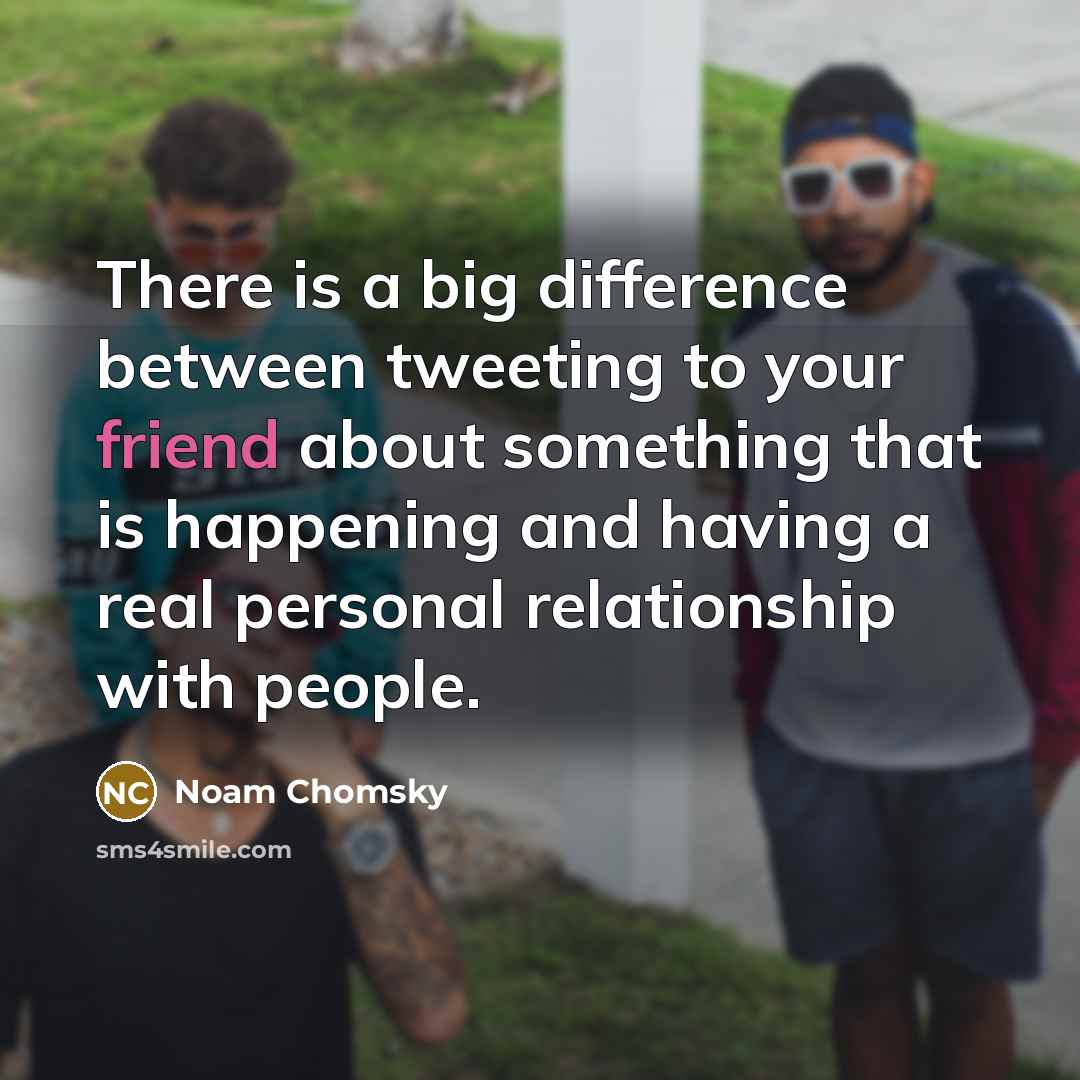 “There is a big difference between tweeting to your friend about something that is happening and having a real personal relationship with people.” quote by Noam Chomsky
