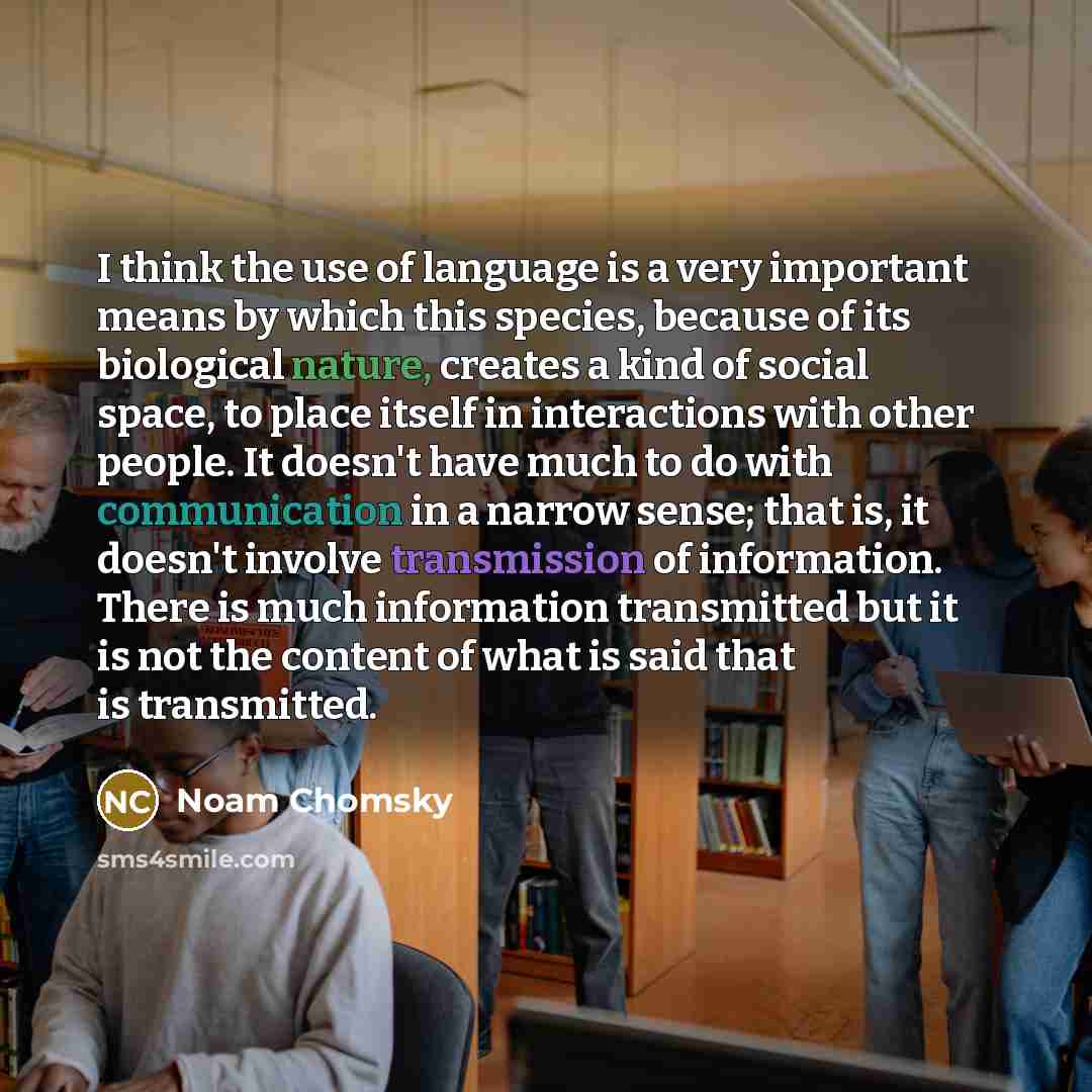 “I think the use of language is a very important means by which this species, because of its biological nature, creates a kind of social space, to place itself in interactions with other people. It doesn't have much to do with communication in a narrow sense; that is, it doesn't involve…” quote by Noam Chomsky