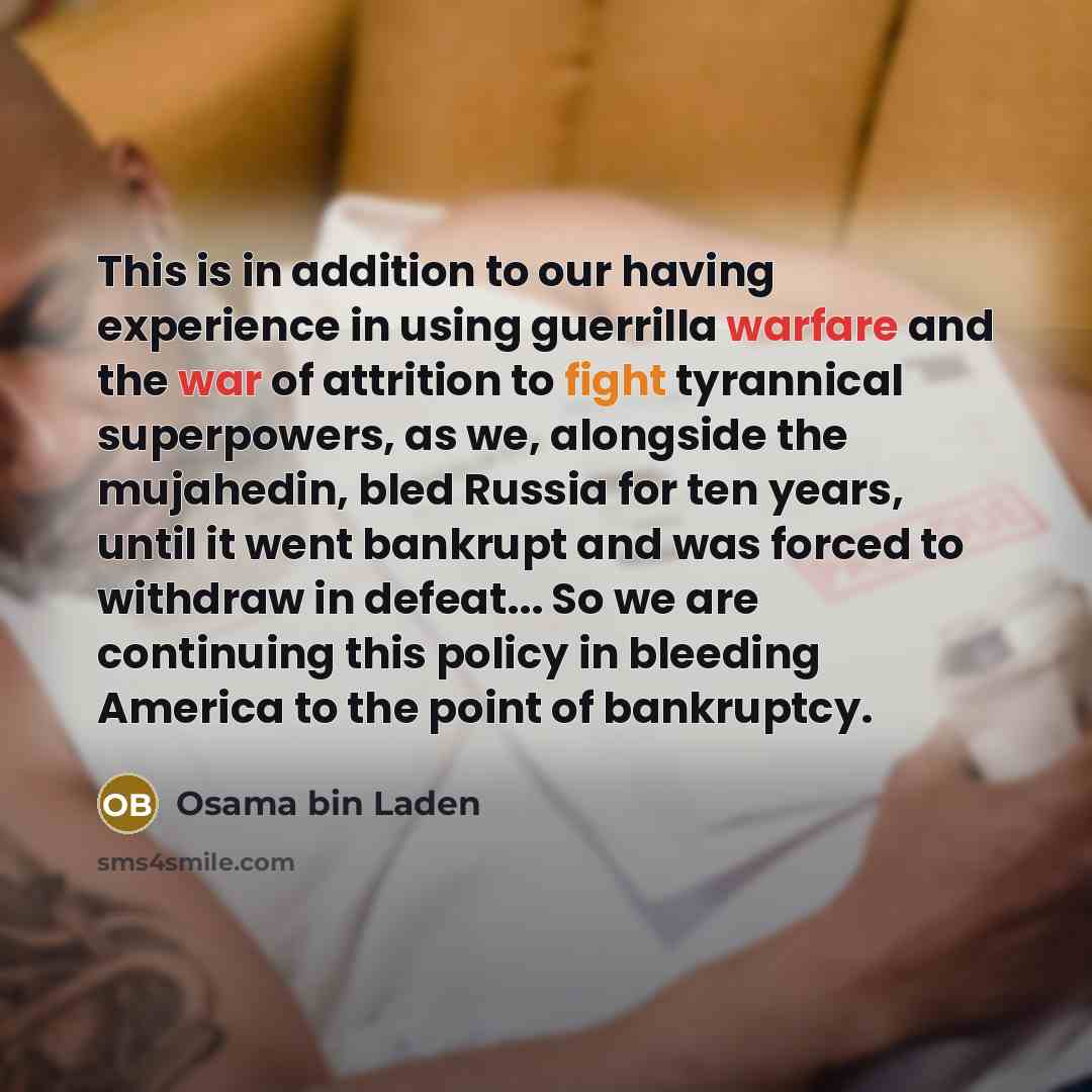 “This is in addition to our having experience in using guerrilla warfare and the war of attrition to fight tyrannical superpowers, as we, alongside the mujahedin, bled Russia for ten years, until it went bankrupt and was forced to withdraw in defeat... So we are continuing this policy in bleeding…” quote by Osama bin Laden