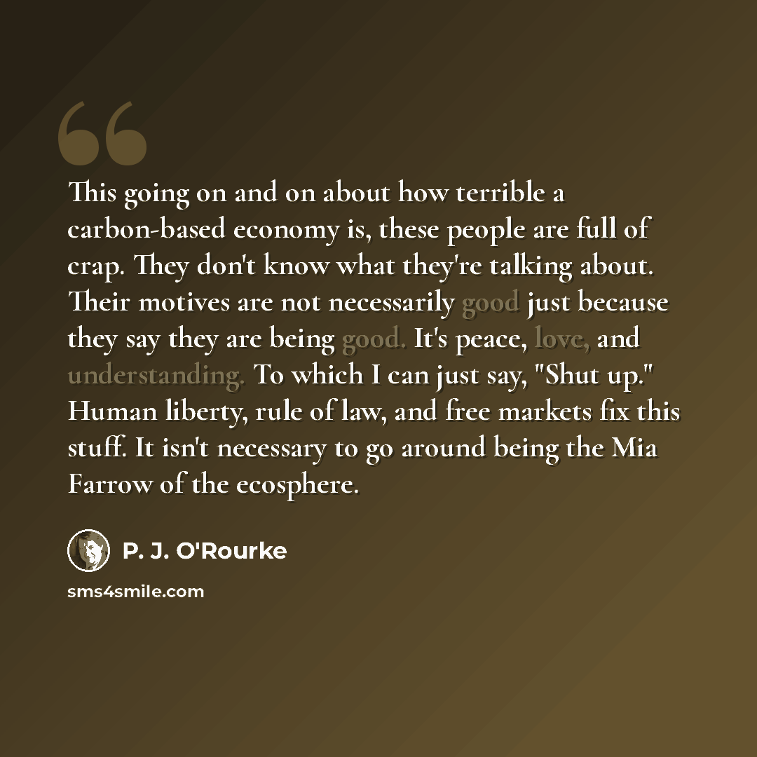 “This going on and on about how terrible a carbon-based economy is, these people are full of crap. They don't know what they're talking about. Their motives are not necessarily good just because they say they are being good. It's peace, love, and understanding. To which I can just say, "Shut up."…” quote by P. J. O'Rourke