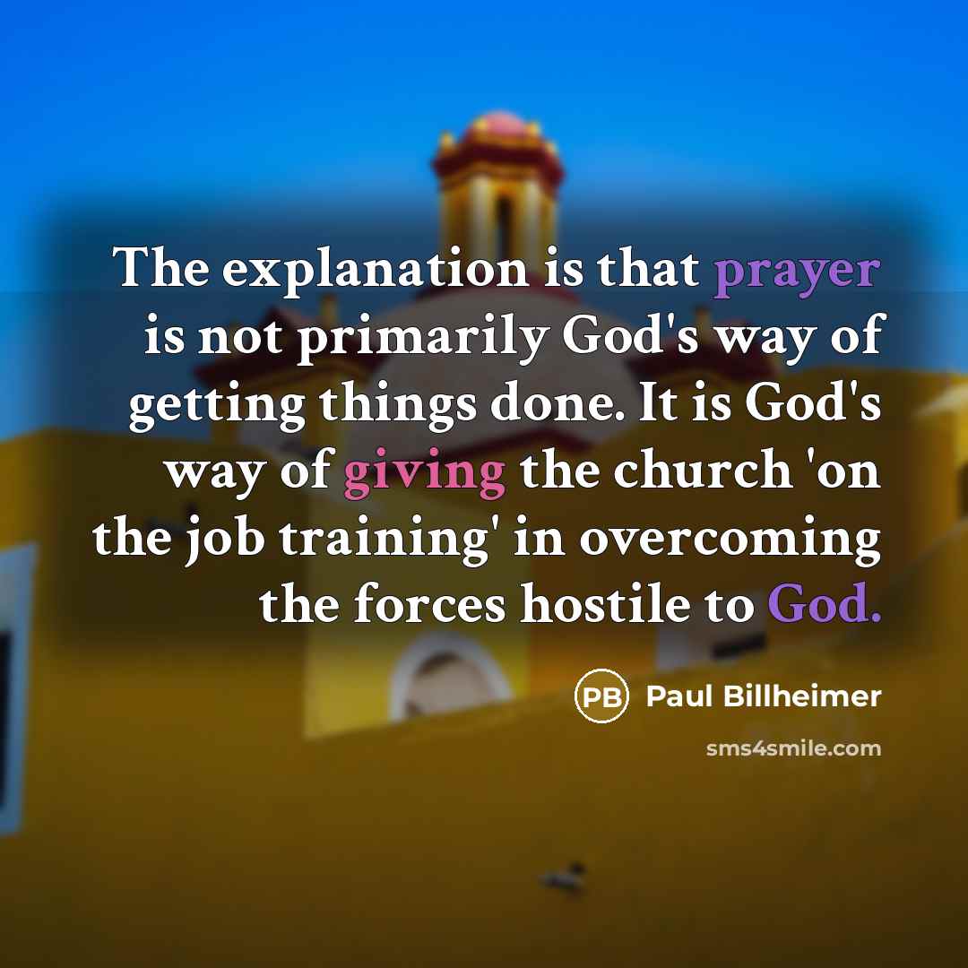 “The explanation is that prayer is not primarily God's way of getting things done. It is God's way of giving the church 'on the job training' in overcoming the forces hostile to God.” quote by Paul Billheimer