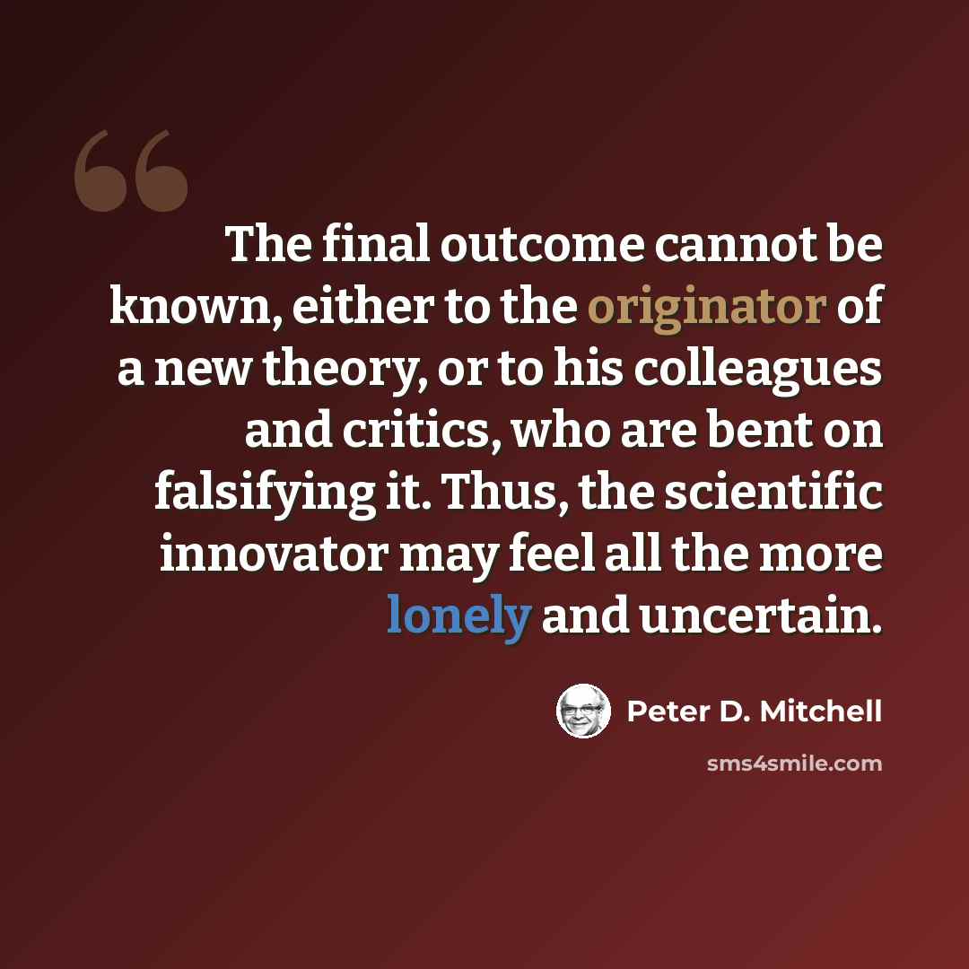 “The final outcome cannot be known, either to the originator of a new theory, or to his colleagues and critics, who are bent on falsifying it. Thus, the scientific innovator may feel all the more lonely and uncertain.” quote by Peter D. Mitchell