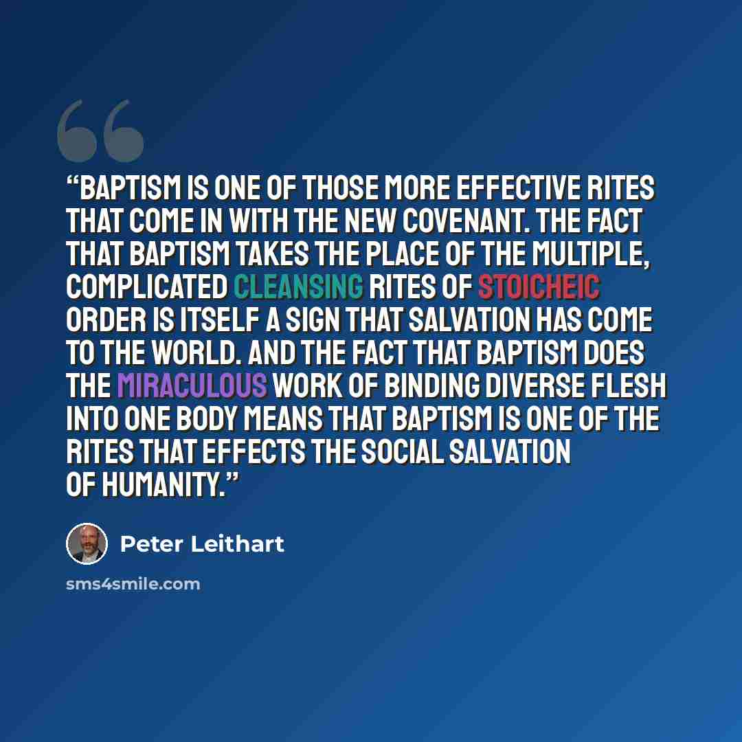 “Baptism is one of those more effective rites that come in with the new covenant. The fact that baptism takes the place of the multiple, complicated cleansing rites of stoicheic order is itself a sign that salvation has come to the world. And the fact that baptism does the miraculous work of…” quote by Peter Leithart
